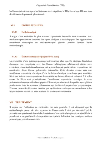 - Support de Cours (Version PDF) -
- © Université Médicale Virtuelle Francophone -
les lésions extra-thoraciques, les lésions en verre dépoli sur la TDM thoracique HR sont tous
des éléments de pronostic plus réservé.
VI.3 PROFILS EVOLUTIFS
VI.3.1 Évolution aiguë
Il s'agit d'une évolution le plus souvent rapidement favorable sans traitement avec
résolution spontanée et complète des signes cliniques et radiologiques. Des aggravations
secondaires thoraciques ou extra-thoraciques peuvent justifier l'emploi d'une
corticothérapie.
VI.3.2 Évolution chronique (supérieure à 2 ans)
La probabilité d'une guérison spontanée est beaucoup plus rare. On distingue l'évolution
chronique non compliquée avec des lésions radiologiques relativement stables non-
évolutives, et une évolution chronique qui se complique de perturbations respiratoires par
constitution d'une fibrose pulmonaire irréversible. Cette dernière évolue vers une
insuffisance respiratoire chronique. Cette évolution chronique compliquée peut aussi être
liée à des lésions extra-respiratoires. La mortalité de la sarcoïdose est estimée à 5 % et les
causes de décès sont principalement l'insuffisance respiratoire chronique, le cœur
pulmonaire chronique et les hémoptysies. Elles sont parfois dues à des greffes aspergillaires
prédominant dans les sommets pulmonaires, qui évoluent alors pour leur propre compte.
D'autres causes de décès sont décrites par localisations cardiaques ou secondaires à des
hypercalcémies sévères ou à des atteintes du système nerveux central.
VII TRAITEMENT
Il repose sur l'utilisation de corticoïdes par voie générale. Il est démontré que la
corticothérapie permet de faire régresser les lésions mais il n'est pas démontré qu'elle
permette une guérison de la maladie. La décision d'une corticothérapie est parfois difficile à
prendre et le rapport bénéfice/risque doit être évalué à la lumière des principaux critères
pronostiques précédemment cités.
 