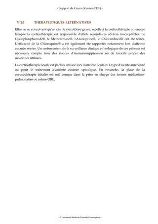 - Support de Cours (Version PDF) -
- © Université Médicale Virtuelle Francophone -
VII.3 THERAPEUTIQUES ALTERNATIVES
Elles ne se conçoivent qu'en cas de sarcoïdose grave, rebelle à la corticothérapie ou encore
lorsque la corticothérapie est responsable d'effets secondaires sévères inacceptables. Le
Cyclophosphamide®, le Méthotrexate®, l'Azatioprine®, le Chlorambucil® ont été testés.
L'efficacité de la Chloroquine® a été également été rapportée notamment lors d'atteinte
cutanée sévère. Un renforcement de la surveillance clinique et biologique de ces patients est
nécessaire compte tenu des risques d'immunosuppression ou de toxicité propre des
molécules utilisées.
La corticothérapie locale est parfois utilisée lors d'atteinte oculaire à type d'uvéite antérieure
ou pour le traitement d'atteinte cutanée spécifique. En revanche, la place de la
corticothérapie inhalée est mal connue dans la prise en charge des formes médiastino-
pulmonaires ou même ORL.
 
