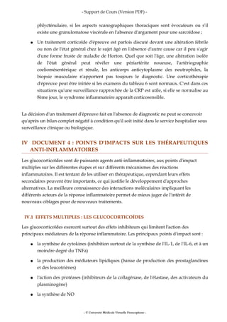 - Support de Cours (Version PDF) -
phlycténulaire, si les aspects scanographiques thoraciques sont évocateurs ou s'il
existe une granulomatose viscérale en l'absence d'argument pour une sarcoïdose ;
● Un traitement corticoïde d'épreuve est parfois discuté devant une altération fébrile
ou non de l'état général chez le sujet âgé en l'absence d'autre cause car il peu s'agir
d'une forme fruste de maladie de Horton. Quel que soit l'âge, une altération isolée
de l'état général peut révéler une périartérite noueuse, l'artériographie
coeliomésentérique et rénale, les anticorps anticytoplasme des neutrophiles, la
biopsie musculaire n'apportent pas toujours le diagnostic. Une corticothérapie
d'épreuve peut être initiée si les examens du tableau 6 sont normaux. C'est dans ces
situations qu'une surveillance rapprochée de la CRP est utile, si elle se normalise au
8ème jour, le syndrome inflammatoire apparaît corticosensible.
La décision d'un traitement d'épreuve fait en l'absence de diagnostic ne peut se concevoir
qu'après un bilan complet négatif à condition qu'il soit initié dans le service hospitalier sous
surveillance clinique ou biologique.
IV DOCUMENT 4 : POINTS D'IMPACTS SUR LES THÉRAPEUTIQUES
ANTI-INFLAMMATOIRES
Les glucocorticoïdes sont de puissants agents anti-inflammatoires, aux points d'impact
multiples sur les différentes étapes et sur différents mécanismes des réactions
inflammatoires. Il est tentant de les utiliser en thérapeutique, cependant leurs effets
secondaires peuvent être importants, ce qui justifie le développement d'approches
alternatives. La meilleure connaissance des interactions moléculaires impliquant les
différents acteurs de la réponse inflammatoire permet de mieux juger de l'intérêt de
nouveaux ciblages pour de nouveaux traitements.
IV.1 EFFETS MULTIPLES : LES GLUCOCORTICOÏDES
Les glucocorticoïdes exercent surtout des effets inhibiteurs qui limitent l'action des
principaux médiateurs de la réponse inflammatoire. Les principaux points d'impact sont :
● la synthèse de cytokines (inhibition surtout de la synthèse de l'IL-1, de l'IL-6, et à un
moindre degré du TNFa)
● la production des médiateurs lipidiques (baisse de production des prostaglandines
et des leucotriènes)
● l'action des protéases (inhibiteurs de la collagénase, de l'élastase, des activateurs du
plasminogène)
● la synthèse de NO
- © Université Médicale Virtuelle Francophone -
 