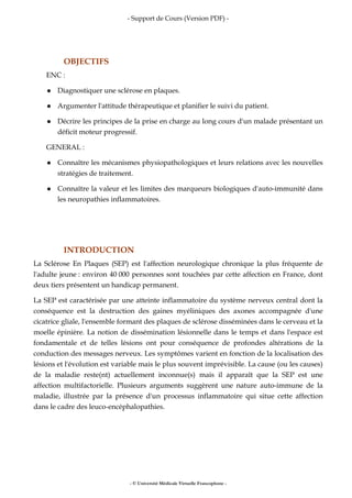 - Support de Cours (Version PDF) -
- © Université Médicale Virtuelle Francophone -
OBJECTIFS
ENC :
Diagnostiquer une sclérose en plaques.
Argumenter l'attitude thérapeutique et planifier le suivi du patient.
Décrire les principes de la prise en charge au long cours d'un malade présentant un
déficit moteur progressif.
GENERAL :
Connaître les mécanismes physiopathologiques et leurs relations avec les nouvelles
stratégies de traitement.
Connaître la valeur et les limites des marqueurs biologiques d'auto-immunité dans
les neuropathies inflammatoires.
INTRODUCTION
La Sclérose En Plaques (SEP) est l'affection neurologique chronique la plus fréquente de
l'adulte jeune : environ 40 000 personnes sont touchées par cette affection en France, dont
deux tiers présentent un handicap permanent.
La SEP est caractérisée par une atteinte inflammatoire du système nerveux central dont la
conséquence est la destruction des gaines myéliniques des axones accompagnée d'une
cicatrice gliale, l'ensemble formant des plaques de sclérose disséminées dans le cerveau et la
moelle épinière. La notion de dissémination lésionnelle dans le temps et dans l'espace est
fondamentale et de telles lésions ont pour conséquence de profondes altérations de la
conduction des messages nerveux. Les symptômes varient en fonction de la localisation des
lésions et l'évolution est variable mais le plus souvent imprévisible. La cause (ou les causes)
de la maladie reste(nt) actuellement inconnue(s) mais il apparaît que la SEP est une
affection multifactorielle. Plusieurs arguments suggèrent une nature auto-immune de la
maladie, illustrée par la présence d'un processus inflammatoire qui situe cette affection
dans le cadre des leuco-encéphalopathies.
 