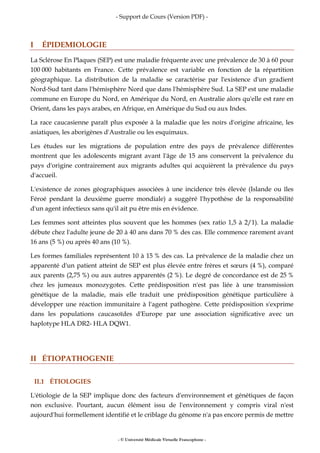 - Support de Cours (Version PDF) -
- © Université Médicale Virtuelle Francophone -
I ÉPIDEMIOLOGIE
La Sclérose En Plaques (SEP) est une maladie fréquente avec une prévalence de 30 à 60 pour
100 000 habitants en France. Cette prévalence est variable en fonction de la répartition
géographique. La distribution de la maladie se caractérise par l'existence d'un gradient
Nord-Sud tant dans l'hémisphère Nord que dans l'hémisphère Sud. La SEP est une maladie
commune en Europe du Nord, en Amérique du Nord, en Australie alors qu'elle est rare en
Orient, dans les pays arabes, en Afrique, en Amérique du Sud ou aux Indes.
La race caucasienne paraît plus exposée à la maladie que les noirs d'origine africaine, les
asiatiques, les aborigènes d'Australie ou les esquimaux.
Les études sur les migrations de population entre des pays de prévalence différentes
montrent que les adolescents migrant avant l'âge de 15 ans conservent la prévalence du
pays d'origine contrairement aux migrants adultes qui acquièrent la prévalence du pays
d'accueil.
L'existence de zones géographiques associées à une incidence très élevée (Islande ou îles
Féroé pendant la deuxième guerre mondiale) a suggéré l'hypothèse de la responsabilité
d'un agent infectieux sans qu'il ait pu être mis en évidence.
Les femmes sont atteintes plus souvent que les hommes (sex ratio 1,5 à 2/1). La maladie
débute chez l'adulte jeune de 20 à 40 ans dans 70 % des cas. Elle commence rarement avant
16 ans (5 %) ou après 40 ans (10 %).
Les formes familiales représentent 10 à 15 % des cas. La prévalence de la maladie chez un
apparenté d'un patient atteint de SEP est plus élevée entre frères et sœurs (4 %), comparé
aux parents (2,75 %) ou aux autres apparentés (2 %). Le degré de concordance est de 25 %
chez les jumeaux monozygotes. Cette prédisposition n'est pas liée à une transmission
génétique de la maladie, mais elle traduit une prédisposition génétique particulière à
développer une réaction immunitaire à l'agent pathogène. Cette prédisposition s'exprime
dans les populations caucasoïdes d'Europe par une association significative avec un
haplotype HLA DR2- HLA DQW1.
II ÉTIOPATHOGENIE
II.1 ÉTIOLOGIES
L'étiologie de la SEP implique donc des facteurs d'environnement et génétiques de façon
non exclusive. Pourtant, aucun élément issu de l'environnement y compris viral n'est
aujourd'hui formellement identifié et le criblage du génome n'a pas encore permis de mettre
 
