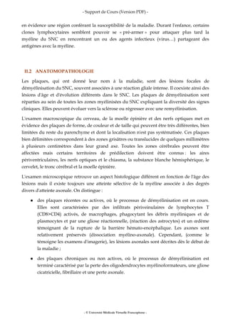 - Support de Cours (Version PDF) -
- © Université Médicale Virtuelle Francophone -
en évidence une région conférant la susceptibilité de la maladie. Durant l'enfance, certains
clones lymphocytaires semblent pouvoir se « pré-armer » pour attaquer plus tard la
myéline du SNC en rencontrant un ou des agents infectieux (virus…) partageant des
antigènes avec la myéline.
II.2 ANATOMOPATHOLOGIE
Les plaques, qui ont donné leur nom à la maladie, sont des lésions focales de
démyélinisation du SNC, souvent associées à une réaction gliale intense. Il coexiste ainsi des
lésions d'âge et d'évolution différents dans le SNC. Les plaques de démyélinisation sont
réparties au sein de toutes les zones myélinisées du SNC expliquant la diversité des signes
cliniques. Elles peuvent évoluer vers la sclérose ou régresser avec une remyélinisation.
L'examen macroscopique du cerveau, de la moelle épinière et des nerfs optiques met en
évidence des plaques de forme, de couleur et de taille qui peuvent être très différentes, bien
limitées du reste du parenchyme et dont la localisation n'est pas systématisée. Ces plaques
bien délimitées correspondent à des zones grisâtres ou translucides de quelques millimètres
à plusieurs centimètres dans leur grand axe. Toutes les zones cérébrales peuvent être
affectées mais certains territoires de prédilection doivent être connus : les aires
périventriculaires, les nerfs optiques et le chiasma, la substance blanche hémisphérique, le
cervelet, le tronc cérébral et la moelle épinière.
L'examen microscopique retrouve un aspect histologique différent en fonction de l'âge des
lésions mais il existe toujours une atteinte sélective de la myéline associée à des degrés
divers d'atteinte axonale. On distingue :
des plaques récentes ou actives, où le processus de démyélinisation est en cours.
Elles sont caractérisées par des infiltrats périveinulaires de lymphocytes T
(CD8>CD4) activés, de macrophages, phagocytant les débris myéliniques et de
plasmocytes et par une gliose réactionnelle, (réaction des astrocytes) et un œdème
témoignant de la rupture de la barrière hémato-encéphalique. Les axones sont
relativement préservés (dissociation myélino-axonale). Cependant, (comme le
témoigne les examens d'imagerie), les lésions axonales sont décrites dès le début de
la maladie ;
des plaques chroniques ou non actives, où le processus de démyélinisation est
terminé caractérisé par la perte des oligodendrocytes myélinoformateurs, une gliose
cicatricielle, fibrillaire et une perte axonale.
 