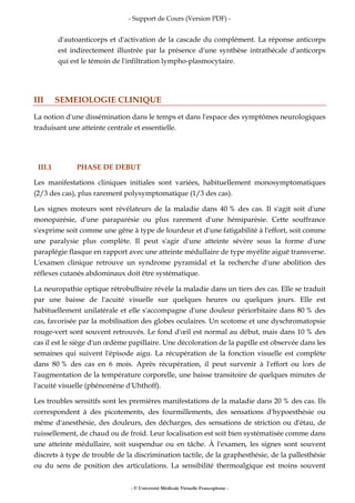 - Support de Cours (Version PDF) -
- © Université Médicale Virtuelle Francophone -
d'autoanticorps et d'activation de la cascade du complément. La réponse anticorps
est indirectement illustrée par la présence d'une synthèse intrathécale d'anticorps
qui est le témoin de l'infiltration lympho-plasmocytaire.
III SEMEIOLOGIE CLINIQUE
La notion d'une dissémination dans le temps et dans l'espace des symptômes neurologiques
traduisant une atteinte centrale et essentielle.
III.1 PHASE DE DEBUT
Les manifestations cliniques initiales sont variées, habituellement monosymptomatiques
(2/3 des cas), plus rarement polysymptomatique (1/3 des cas).
Les signes moteurs sont révélateurs de la maladie dans 40 % des cas. Il s'agit soit d'une
monoparésie, d'une paraparésie ou plus rarement d'une hémiparésie. Cette souffrance
s'exprime soit comme une gêne à type de lourdeur et d'une fatigabilité à l'effort, soit comme
une paralysie plus complète. Il peut s'agir d'une atteinte sévère sous la forme d'une
paraplégie flasque en rapport avec une atteinte médullaire de type myélite aiguë transverse.
L'examen clinique retrouve un syndrome pyramidal et la recherche d'une abolition des
réflexes cutanés abdominaux doit être systématique.
La neuropathie optique rétrobulbaire révèle la maladie dans un tiers des cas. Elle se traduit
par une baisse de l'acuité visuelle sur quelques heures ou quelques jours. Elle est
habituellement unilatérale et elle s'accompagne d'une douleur périorbitaire dans 80 % des
cas, favorisée par la mobilisation des globes oculaires. Un scotome et une dyschromatopsie
rouge-vert sont souvent retrouvés. Le fond d'œil est normal au début, mais dans 10 % des
cas il est le siège d'un œdème papillaire. Une décoloration de la papille est observée dans les
semaines qui suivent l'épisode aigu. La récupération de la fonction visuelle est complète
dans 80 % des cas en 6 mois. Après récupération, il peut survenir à l'effort ou lors de
l'augmentation de la température corporelle, une baisse transitoire de quelques minutes de
l'acuité visuelle (phénomène d'Uhthoff).
Les troubles sensitifs sont les premières manifestations de la maladie dans 20 % des cas. Ils
correspondent à des picotements, des fourmillements, des sensations d'hypoesthésie ou
même d'anesthésie, des douleurs, des décharges, des sensations de striction ou d'étau, de
ruissellement, de chaud ou de froid. Leur localisation est soit bien systématisée comme dans
une atteinte médullaire, soit suspendue ou en tâche. À l'examen, les signes sont souvent
discrets à type de trouble de la discrimination tactile, de la graphesthésie, de la pallesthésie
ou du sens de position des articulations. La sensibilité thermoalgique est moins souvent
 