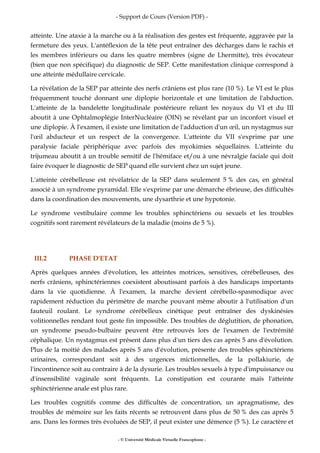 - Support de Cours (Version PDF) -
- © Université Médicale Virtuelle Francophone -
atteinte. Une ataxie à la marche ou à la réalisation des gestes est fréquente, aggravée par la
fermeture des yeux. L'antéflexion de la tête peut entraîner des décharges dans le rachis et
les membres inférieurs ou dans les quatre membres (signe de Lhermitte), très évocateur
(bien que non spécifique) du diagnostic de SEP. Cette manifestation clinique correspond à
une atteinte médullaire cervicale.
La révélation de la SEP par atteinte des nerfs crâniens est plus rare (10 %). Le VI est le plus
fréquemment touché donnant une diplopie horizontale et une limitation de l'abduction.
L'atteinte de la bandelette longitudinale postérieure reliant les noyaux du VI et du III
aboutit à une Ophtalmoplégie InterNucléaire (OIN) se révélant par un inconfort visuel et
une diplopie. À l'examen, il existe une limitation de l'adduction d'un œil, un nystagmus sur
l'œil abducteur et un respect de la convergence. L'atteinte du VII s'exprime par une
paralysie faciale périphérique avec parfois des myokimies séquellaires. L'atteinte du
trijumeau aboutit à un trouble sensitif de l'hémiface et/ou à une névralgie faciale qui doit
faire évoquer le diagnostic de SEP quand elle survient chez un sujet jeune.
L'atteinte cérébelleuse est révélatrice de la SEP dans seulement 5 % des cas, en général
associé à un syndrome pyramidal. Elle s'exprime par une démarche ébrieuse, des difficultés
dans la coordination des mouvements, une dysarthrie et une hypotonie.
Le syndrome vestibulaire comme les troubles sphinctériens ou sexuels et les troubles
cognitifs sont rarement révélateurs de la maladie (moins de 5 %).
III.2 PHASE D'ETAT
Après quelques années d'évolution, les atteintes motrices, sensitives, cérébelleuses, des
nerfs crâniens, sphinctériennes coexistent aboutissant parfois à des handicaps importants
dans la vie quotidienne. À l'examen, la marche devient cérébello-spasmodique avec
rapidement réduction du périmètre de marche pouvant même aboutir à l'utilisation d'un
fauteuil roulant. Le syndrome cérébelleux cinétique peut entraîner des dyskinésies
volitionnelles rendant tout geste fin impossible. Des troubles de déglutition, de phonation,
un syndrome pseudo-bulbaire peuvent être retrouvés lors de l'examen de l'extrémité
céphalique. Un nystagmus est présent dans plus d'un tiers des cas après 5 ans d'évolution.
Plus de la moitié des malades après 5 ans d'évolution, présente des troubles sphinctériens
urinaires, correspondant soit à des urgences mictionnelles, de la pollakiurie, de
l'incontinence soit au contraire à de la dysurie. Les troubles sexuels à type d'impuissance ou
d'insensibilité vaginale sont fréquents. La constipation est courante mais l'atteinte
sphinctérienne anale est plus rare.
Les troubles cognitifs comme des difficultés de concentration, un apragmatisme, des
troubles de mémoire sur les faits récents se retrouvent dans plus de 50 % des cas après 5
ans. Dans les formes très évoluées de SEP, il peut exister une démence (5 %). Le caractère et
 