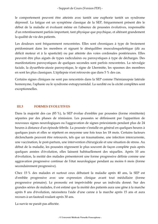 - Support de Cours (Version PDF) -
- © Université Médicale Virtuelle Francophone -
le comportement peuvent être atteints avec tantôt une euphorie tantôt un syndrome
dépressif. La fatigue est un symptôme classique de la SEP, fréquemment présent dès le
début de la maladie et évoluant même en l'absence de poussées évolutives, responsable
d'un retentissement parfois important, tant physique que psychique, et altérant grandement
la qualité de vie des patients.
Les douleurs sont fréquemment rencontrées. Elles sont chroniques à type de broiement
prédominant dans les membres et signant le déséquilibre musculosquelettique (dû au
déficit moteur et à la spasticité) ou par atteinte des voies cordonales postérieures. Elles
peuvent être plus aiguës de types radiculaires ou paroxystiques à type de décharges. Des
manifestations paroxystiques de quelques secondes sont parfois rencontrées. La névralgie
faciale, la dysarthrie-ataxie paroxystique, le signe de Lhermitte, les spasmes des membres
en sont les plus classiques. L'épilepsie n'est retrouvée que dans 5 % des cas.
Certains signes cliniques ne sont pas rencontrés dans la SEP comme l'hémianopsie latérale
homonyme, l'aphasie ou le syndrome extrapyramidal. La surdité ou la cécité complètes sont
exceptionnelles.
III.3 FORMES EVOLUTIVES
Dans la majorité des cas (85 %), la SEP évolue d'emblée par poussées (forme rémittente)
séparées par des phases de rémission. Les poussées se définissent par l'apparition de
nouveaux signes neurologiques ou l'aggravation de signes préexistants pendant plus de 24
heures à distance d'un épisode fébrile. La poussée s'installe en général en quelques heures à
quelques jours et elles se répètent en moyenne une fois tous les 18 mois. Certains facteurs
déclenchants peuvent être retrouvés, tels que un traumatisme, une infection intercurrente,
une vaccination, le post-partum, une intervention chirurgicale et une situation de stress. Au
début de la maladie, les poussées régressent le plus souvent de façon complète puis après
quelques années d'évolution, elles laissent habituellement des séquelles. Après 10 ans
d'évolution, la moitié des malades présenteront une forme progressive définie comme une
aggravation progressive continue de l'état neurologique pendant au moins 6 mois (forme
secondairement progressive).
Chez 15 % des malades et surtout ceux débutant la maladie après 40 ans, la SEP est
d'emblée progressive avec une expression clinique avant tout médullaire (forme
progressive primaire). Le pronostic est imprévisible pour un individu donné. Sur des
grandes séries de malades, il est estimé que la moitié des patients aura une gêne à la marche
après 8 ans d'évolution, nécessitera l'aide d'une canne à la marche après 15 ans et aura
recours à un fauteuil roulant après 30 ans.
La survie ne paraît pas affectée.
 