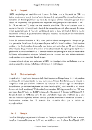 - Support de Cours (Version PDF) -
- © Université Médicale Virtuelle Francophone -
IV.1.1 Imagerie
L'IRM encéphalique et médullaire est l'examen de choix pour le diagnostic de SEP. Les
lésions apparaissent sous la forme d'hypersignaux de la substance blanche sur les séquences
pondérées en densité protonique et/ou en T2 (le liquide céphalo-rachidien apparaît blanc
lors de ces séquences). Elles peuvent aussi apparaître en hyposignaux (« trous noirs ») en T1
(le LCR est noir en T1) mais avec une moindre sensibilité. Elles sont localisées dans la
substance blanche périventriculaire (soit de façon confluente, soit plus souvent de forme
ovoïde perpendiculaire à l'axe des ventricules), dans le tronc cérébral et dans la moelle
notamment cervicale. Il peut exister une atrophie cérébrale ou médullaire associée surtout
dans les formes évoluées.
Toutes les lésions visualisées à l'IRM n'ont pas forcément une expression clinique ce qui
peut permettre dans le cas de signe neurologique isolé d'obtenir le critère « dissémination
spatiale ». La dissémination temporelle des lésions est recherchée en T1 après injection
intraveineuse de gadolinium. L'existence d'un rehaussement du signal après injection de
gadolinium traduit l'ouverture de la barrière hémato-encéphalique et donc la constitution
de lésions inflammatoires récentes. Celles-ci peuvent coexister avec des lésions anciennes
confirmant un processus étalé dans le temps.
Les anomalies de signal sont présentes à l'IRM encéphalique et/ou médullaires peuvent
aussi se rencontrer lors de pathologies infectieuses et systémiques.
IV.1.2 Électrophysiologie
Les potentiels évoqués sont des potentiels électriques recueillis après une brève stimulation
spécifique. Ils sont caractérisés par une succession d'ondes dont la latence, la polarité et
l'amplitude sont parfaitement identifiées en fonction de chaque type de stimulation.
Actuellement, peuvent être explorées les voies visuelles (PEV), auditives (PEA) au niveau
du tronc cérébral, sensitives (PES) lemniscales et motrices (PEM) pyramidales. Les PEV sont
anormaux dans 80 % des cas de SEP certaines, les PEA dans 60 % des cas, les PES dans 75 %
des cas et enfin, les PEM dans 90 % des cas. Leur atteinte signe une souffrance de la voie
étudiée au sein du système nerveux central, pouvant permettre de mettre en évidence la
dissémination spatiale. Les PE peuvent être perturbés alors que le patient est
asymptomatique.
IV.1.3 Biologie
L'analyse biologique repose essentiellement sur l'analyse comparée du LCR avec le sérum.
L'analyse immunochimique du LCR met en évidence une Synthèse IntraThécale (SIT)
 