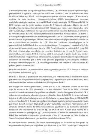 - Support de Cours (Version PDF) -
- © Université Médicale Virtuelle Francophone -
d'immunoglobulines. Le liquide céphalo-rachidien (LCR) occupe les espaces leptoméningés,
péricérébraux et spinaux, ainsi que les ventricules cérébraux, soit un volume total chez
l'adulte de 140 ml +/– 30 ml. Les échanges entre système nerveux, sang et LCR sont sous le
contrôle de trois barrières : hémato-encéphalique (BHE) (sang/système nerveux),
encéphalo-méningée (système nerveux/LCR) et hémato-méningée (BHM) (sang/LCR). Le
LCR normal, eau de roche, contient moins de 5 éléments cellulaires blancs par mm3
(lymphocytes ou monocytes) et moins de 100 hématies par mm3. La protéinorachie varie
entre 0,2 et 0,4 g/l en fonction de l'âge et est composée en majorité d'albumine. L'albumine
ne provient jamais du SNC; elle est synthétisée uniquement au niveau du foie. De même, il
n'existe pas de production locale d'immunoglobulines dans le LCR normal, celles que l'on y
retrouve sont d'origine sérique. Il existe des variations physiologiques interindividuelles de
ces concentrations en protéines du LCR liées aux variations physiologiques de la
perméabilité de la BHM et de leur concentration sérique. En moyenne, 1 molécule d'IgG du
sérum sur 369 passe passivement dans le LCR. Pour l'albumine, le ratio est de 1 pour 230.
On peut prélever, chez un adulte, par ponction lombaire au niveau de l'espace sous-
arachnoïdien, un volume de 10 à 15 ml de LCR. Il faut, avant ce geste, écarter une contre-
indication absolue, l'hypertension intracrânienne, suspectée devant certains signes cliniques
évocateurs et confirmée par le fond d'œil (œdème papillaire) et/ou l'imagerie cérébrale.
L'analyse immunologique du LCR doit obligatoirement être couplée à celle du sérum du
patient, prélevé le même jour.
Dans les cas de SEP, La protéinorachie n'est augmentée que dans 25 % des cas et toujours
modérément (inférieure à 1g/l).
Dans 50 % des cas, il peut exister une pléiocytose, qui reste modérée (5-50 éléments blancs
par mm3 avec une prédominance de lymphocytes). La présence de plus de 50 cellules/mm3
doit faire rediscuter, sans toutefois l'exclure, le diagnostic de SEP.
Les dosages des immunoglobulines G (voire A et M) et de l'albumine, réalisés en parallèle
dans le sérum et le LCR permettent à la fois d'évaluer l'état de la BHM, d'évaluer
quantitativement une éventuelle synthèse intrathécale. L'étude du rapport Albumine LCR /
Albumine sérum (« ratio albumine ») permet, d'évaluer l'état de la BHM. Il est normalement
inférieur à 6.10-3 chez l'adulte jeune et à 8. 10-3 chez la personne âgée. Dans la SEP, la BHM
est respectée dans 90 % des cas. La synthèse intrathécale peut être estimée quantitativement
par l'index de Link ou index d'IgG (Index d'IgG = (IgGLCR / IgGsérum) / (albumine LCR /
albumine sérum N moins de 0,65) ou les formules quantitatives de Tourtellote et Reiber
basées sur une soustraction au taux des IgG du LCR (et aussi A et M pour Reiber) de la
quantité estimée du passage des IgG (A ou M) venant du sérum en fonction de l'état de la
BHM. Les méthodes d'estimation quantitatives d'une SIT (formules de Link, Reiber ou
Tourtellotte) sont relativement peu sensibles (sensibilité moins de 70 %).
Le deuxième temps, essentiel, de l'étude immunologique est la recherche d'un profil de
migration électrophorétique oligoclonal spécifique des Ig du LCR. Le principe d'analyse est
 