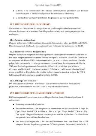 - Support de Cours (Version PDF) -
● le trafic et la domiciliation des cellules inflammatoires (inhibition des facteurs
chimiotactiques et baisse de l'expression des molécules d'adhérence)
● la perméabilité vasculaire (limitation des processus de vaso-perméabilité).
IV.2 EFFETS CIBLES SUR LES CYTOKINES
Nous avons vu l'importance du rôle joué par les cytokines pro-inflammatoires dans
chacune des étapes de la réaction. Pour bloquer leurs effets, trois stratégies peuvent être
envisagées :
4.2.1. Cytokines antagonistes :
On peut utiliser des cytokines antagonistes anti-inflammatoires telles que l'IL10 ou le TGFb.
Dans la maladie de Crohn, des protocoles ont testé l'efficacité de traitements par l'IL10.
4.2.2. Récepteurs solubles des cytokines :
On peut utiliser des récepteurs solubles capables de lier la cytokine avant que celle-ci ne se
fixe à son récepteur membranaire et n'induise un signal d'activation à la cellule. Dans le cas
du récepteur soluble du TNF à forte concentration, on note cet effet compétiteur. Dans la
polyarthrite rhumatoïde, certains protocoles en cours utilisent des récepteurs solubles du
TNF pour limiter le processus inflammatoire. Il faut noter, toutefois, que la liaison "
récepteur soluble-ligand " peut aussi prolonger l'effet de la cytokine en rendant ce ligand
moins sensible à la dégradation. Ce résultat s'observe avec le récepteur soluble du TNF à
faible concentration ou avec le récepteur soluble de l'IL6.
4.2.3. Anticorps anti-cytokines :
Des anticorps monoclonaux " humanisés " anti-cytokines sont utilisés dans certains
protocoles, notamment des anti-TNF dans la polyarthrite rhumatoïde.
IV.3 EFFETS CIBLES SUR LES MÉDIATEURS LIPIDIQUES
Différents agents thérapeutiques peuvent bloquer l'action des médiateurs lipidiques. Il
existe ainsi :
● des antagonistes du PAF-acether
● des anti-leucotriènes : des récepteurs de leucotriènes ont été caractérisés. Il s'agit de
Cys LT1 qui fixe le LTC4, le LTD4, le LTE4 et le Cys LT2 qui fixe le LTC4 et le LTD4.
Des agents bloquant l'action de ces récepteurs ont été synthétisés. Certains de ces
antagonistes sont utilisés dans l'asthme.
● des anti-cyclo-oxygénases : les anti-inflammatoires non stéroïdiens ou AINS
bloquent la voie 5 cyclo-oxygénase ou 5-CO (Aspirineâ, Ibuprofenâ, Sulindacâ). Il
- © Université Médicale Virtuelle Francophone -
 
