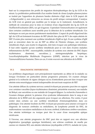 - Support de Cours (Version PDF) -
- © Université Médicale Virtuelle Francophone -
basé sur la comparaison des profils de migration électrophorétique des Ig du LCR et du
sérum. La prolifération préférentielle d'un nombre limité de clones lympho-plasmocytaires
se traduit par l'apparition de plusieurs bandes distinctes d'IgG dans le LCR (aspect dit
« d'oligoclonalité »), non retrouvées au niveau du profil sérique correspondant. L'analyse
du LCR n'est en général pas modifiée par le temps ou le traitement. Actuellement, la
méthode de consensus pour la mise en évidence d'une oligoclonalité des Ig du LCR est
l'IsoÉlectroFocalisation (IEF), sur gel d'agarose. Cependant l'immunofixation est également
dans certaines conditions aussi sensible pour la détection de la synthèse intrathécale. Ces
techniques ne sont pas encore parfaitement standardisées. L'aspect de profil oligoclonal des
IgG du LCR est fortement évocateur de SEP (décelé chez plus de 90 % des sujets atteints de
SEP. Il existe plus rarement une synthèse intrathécale d'IgM ou IgA. Si une synthèse d'IgM
peut se rencontrer dans les cas de SEP au début de l'histoire clinique, une synthèse
intrathécale d'IgA, sans écarter le diagnostic, doit faire évoquer une pathologie infectieuse.
Il faut enfin rappeler qu'une synthèse intrathécale peut se voir dans d'autres maladies
inflammatoires du SNC : neurosyphillis, maladies de système avec atteinte du SNC (lupus
érythémateux disséminé, sarcoïdose…), méningoencéphalite herpétique,
LeucoEncéphalopathie Multifocale Progressive (LEMP), infection par le virus de
l'immunodéficience humaine. Dans ces cas, il existe souvent une altération de la BHM.
IV.2 DIAGNOSTIC DIFFERENTIEL
Les problèmes diagnostiques sont principalement représentés au début de la maladie ou
lorsque l'évolution est particulière (forme progressive primaire). Un examen clinique
général et la recherche de signes cliniques et/ou d'antécédents pouvant faire évoquer une
atteinte extra-neurologique restent indispensables devant toute suspicion de SEP.
Une atteinte diffuse du système nerveux central évoluant par poussées peut être en rapport
avec certaines vasculites (lupus érythémateux disséminé, périartérite noueuse), une maladie
de Behçet, une sarcoïdose ou une maladie de Gougerot-Sjögren. La recherche d'anomalies à
l'examen clinique général, la présence d'un syndrome inflammatoire dans le sang et une
altération de la BHM sont des arguments pour évoquer ces affections. Par contre, il peut
exister dans certains cas une synthèse intrathécale d'immunoglobulines dans ces
pathologies. Une atteinte localisée du SNC évoluant par poussées peut amener à évoquer le
diagnostic de tumeurs cérébrales ou médullaires, de lymphome primitif du SNC, de
malformations vasculaires médullaires et du tronc cérébral, d'affections cérébro-vasculaires.
Une atteinte ischémique ou toxique peut être la cause d'une neuropathie optique
récidivante.
À l'inverse, une atteinte progressive du SNC peut être en rapport avec une affection
dégénérative (paraplégie spastique héréditaire), une sclérose combinée de moelle par
carence en vitamine B12, une atteinte infectieuse (myélopathie à HTLV1, maladie de Lyme,
 