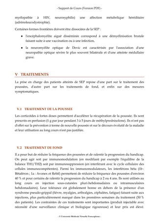 - Support de Cours (Version PDF) -
- © Université Médicale Virtuelle Francophone -
myélopathie à HIV, neurosyphilis) une affection métabolique héréditaire
(adrénoleucodystrophie).
Certaines formes frontières doivent être dissociées de la SEP :
l'encéphalomyélite aiguë disséminée correspond à une démyélinisation brutale
faisant suite à une vaccination ou à une infection,
la neuromyélite optique de Devic est caractérisée par l'association d'une
neuropathie optique sévère le plus souvent bilatérale et d'une atteinte médullaire
grave.
V TRAITEMENTS
La prise en charge des patients atteints de SEP repose d'une part sur le traitement des
poussées, d'autre part sur les traitements de fond, et enfin sur des mesures
symptomatiques.
V.1 TRAITEMENT DE LA POUSSEE
Les corticoïdes à fortes doses permettent d'accélérer la récupération de la poussée. Ils sont
prescrits en perfusion (1 g par jour pendant 3 à 5 jours de méthylprednisolone). Ils n'ont pas
d'effet sur la prévention à terme de nouvelle poussée et sur le décours évolutif de la maladie
et leur utilisation au long cours n'est pas justifiée.
V.2 TRAITEMENT DE FOND
Il a pour but de réduire la fréquence des poussées et de ralentir la progression du handicap.
On peut agir soit par immunomodulation (en modifiant par exemple l'équilibre de la
balance TH1/TH2) soit par immunosuppression (en interférant avec le cycle cellulaire des
cellules immunocompétentes). Parmi les immunomodulateurs, les interférons béta (1b :
Bêtaféron ; 1a : Avonex et Rebif) permettent de réduire la fréquence des poussées d'environ
40 % et pour certains de ralentir la progression du handicap à 2 ou 4 ans. Ils sont utilisés au
long cours en injection sous-cutanées pluri-hebdomadaires ou intramusculaires
hebdomadaires). Leur tolérance est globalement bonne en dehors de la présence d'un
syndrome pseudo-grippal (fièvre, myalgies, arthralgies, céphalées, fatigue) faisant suite aux
injections, plus particulièrement marqué dans les premières semaines du traitement (50 %
des patients). Les contraintes de ces traitements sont importantes (produit injectable avec
nécessité d'une surveillance clinique et biologique rigoureuse) et leur prix est élevé.
 