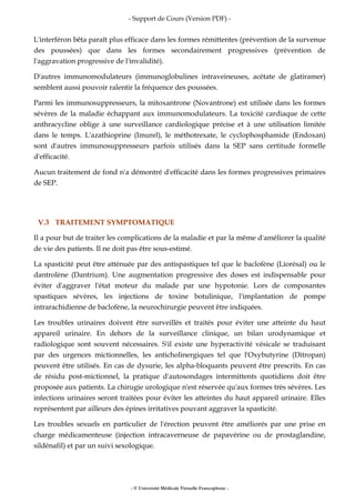 - Support de Cours (Version PDF) -
- © Université Médicale Virtuelle Francophone -
L'interféron bêta paraît plus efficace dans les formes rémittentes (prévention de la survenue
des poussées) que dans les formes secondairement progressives (prévention de
l'aggravation progressive de l'invalidité).
D'autres immunomodulateurs (immunoglobulines intraveineuses, acétate de glatiramer)
semblent aussi pouvoir ralentir la fréquence des poussées.
Parmi les immunosuppresseurs, la mitoxantrone (Novantrone) est utilisée dans les formes
sévères de la maladie échappant aux immunomodulateurs. La toxicité cardiaque de cette
anthracycline oblige à une surveillance cardiologique précise et à une utilisation limitée
dans le temps. L'azathioprine (Imurel), le méthotrexate, le cyclophosphamide (Endoxan)
sont d'autres immunosuppresseurs parfois utilisés dans la SEP sans certitude formelle
d'efficacité.
Aucun traitement de fond n'a démontré d'efficacité dans les formes progressives primaires
de SEP.
V.3 TRAITEMENT SYMPTOMATIQUE
Il a pour but de traiter les complications de la maladie et par la même d'améliorer la qualité
de vie des patients. Il ne doit pas être sous-estimé.
La spasticité peut être atténuée par des antispastiques tel que le baclofène (Liorésal) ou le
dantrolène (Dantrium). Une augmentation progressive des doses est indispensable pour
éviter d'aggraver l'état moteur du malade par une hypotonie. Lors de composantes
spastiques sévères, les injections de toxine botulinique, l'implantation de pompe
intrarachidienne de baclofène, la neurochirurgie peuvent être indiquées.
Les troubles urinaires doivent être surveillés et traités pour éviter une atteinte du haut
appareil urinaire. En dehors de la surveillance clinique, un bilan urodynamique et
radiologique sont souvent nécessaires. S'il existe une hyperactivité vésicale se traduisant
par des urgences mictionnelles, les anticholinergiques tel que l'Oxybutyrine (Ditropan)
peuvent être utilisés. En cas de dysurie, les alpha-bloquants peuvent être prescrits. En cas
de résidu post-mictionnel, la pratique d'autosondages intermittents quotidiens doit être
proposée aux patients. La chirugie urologique n'est réservée qu'aux formes très sévères. Les
infections urinaires seront traitées pour éviter les atteintes du haut appareil urinaire. Elles
représentent par ailleurs des épines irritatives pouvant aggraver la spasticité.
Les troubles sexuels en particulier de l'érection peuvent être améliorés par une prise en
charge médicamenteuse (injection intracaverneuse de papavérine ou de prostaglandine,
sildénafil) et par un suivi sexologique.
 