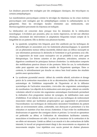 - Support de Cours (Version PDF) -
- © Université Médicale Virtuelle Francophone -
Les douleurs peuvent être soulagées par des antalgiques classiques, des tricycliques ou
certains antiépileptiques.
Les manifestations paroxystiques comme la névralgie du trijumeau ou les crises motrices
paroxystiques sont soulagées par les antiépileptiques comme la carbamazépine ou le
gabapentin. Dans les névralgies faciales résistantes aux médicaments, une
thermocoagulation percutanée du trijumeau est indiquée.
La rééducation est concernée dans presque tous les domaines de la rééducation
neurologique. L'évolution par poussées, plus ou moins régressives, en fait une affection
chronique, nécessitant des interventions et adaptations fréquentes tenant compte de la
fatigabilité de ces patients. Elle se décline sous plusieurs facettes.
La spasticité, symptôme très fréquent, peut être améliorée par les techniques de
physiothérapie en association avec les traitements pharmacologiques. la spasticité
est un phénomène moteur réflexe incontrôlé, élaboré dans un réflexe nociceptif où
une information pernicieuse le déclenche et l'entretient et qu'il persistera avec elle.
La suppression de toute cause nociceptive est un préalable à tout autre geste
thérapeutique. Les lésions cutanées et des phanères, articulaires, urinaires et
digestives constituent les principaux facteurs d'entretien. La rééducation comporte
des mobilisations passives douces et des postures. Selon les cas, la verticalisation
aidée peut apporter une réduction notable de l'hypertonie spastique. Dans ce
contexte, le refroidissement par douche ou mieux bain froid amène des résultats
parfois assez spectaculaires.
Le syndrome pyramidal associe : défaut du contrôle sélectif, activation et dosage
précis de la contraction musculaire et de sa décontraction, faillite des mécanismes
automatique de l'inhibition responsable de l'hypertonie et de la diffusion
syncinétique de l'activation musculaire, c'est-à-dire des engrammes automatiques
de coordination. Les objectifs de la rééducation sont ainsi posés : obtenir un contrôle
volontaire sélectif et recréer des engrammes automatiques fonctionnels permettant
la réalisation d'un programme moteur de synergies, de stabilisation mais aussi
d'inhibition. Il est néfaste de recourir dans ces cas aux techniques de renforcement
musculaire même par facilitation proprioceptive qui augmentent et pérennisent
l'incoordination. Les techniques de rééducation nécessitent l'installation du patient
dans un environnement calme, confortable, non distrayant et permettant à la fois
relaxation et maintien d'un bon niveau d'attention. Il faut éviter les mobilisations
douloureuses et apporter des consignes claires et précises. Le travail en apesanteur
est préférable au début, et l'utilisation de stimulations facilitantes cutanées,
musculaires et tendineuses est utile. La prise de conscience de la contraction et de
ses effets est nécessaire. Limité au début à un muscle et à des contractions de faible
intensité, le travail est progressivement élargi à des mouvements ou séquences de
mouvements simples. Leur répétition avec succès permet de chaîner plusieurs
 