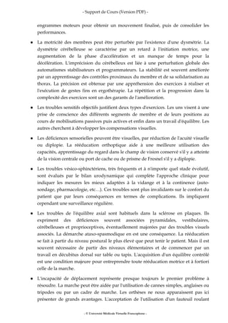 - Support de Cours (Version PDF) -
- © Université Médicale Virtuelle Francophone -
engrammes moteurs pour obtenir un mouvement finalisé, puis de consolider les
performances.
La motricité des membres peut être perturbée par l'existence d'une dysmétrie. La
dysmétrie cérébelleuse se caractérise par un retard à l'initiation motrice, une
augmentation de la phase d'accélération et un manque de temps pour la
décélération. L'imprécision du cérébelleux est liée à une perturbation globale des
automatismes stabilisateurs et programmateurs. La stabilité est souvent améliorée
par un apprentissage des contrôles proximaux du membre et de sa solidarisation au
thorax. La précision est obtenue par une appréhension des exercices à réaliser et
l'exécution de gestes fins en ergothérapie. La répétition et la progression dans la
complexité des exercices sont un des garants de l'amélioration.
Les troubles sensitifs objectifs justifient deux types d'exercices. Les uns visent à une
prise de conscience des différents segments de membre et de leurs positions au
cours de mobilisations passives puis actives et enfin dans un travail d'équilibre. Les
autres cherchent à développer les compensations visuelles.
Les déficiences sensorielles peuvent être visuelles, par réduction de l'acuité visuelle
ou diplopie. La rééducation orthoptique aide à une meilleure utilisation des
capacités, apprentissage du regard dans le champ de vision conservé s'il y a atteinte
de la vision centrale ou port de cache ou de prisme de Fresnel s'il y a diplopie.
Les troubles vésico-sphinctériens, très fréquents et à n'importe quel stade évolutif,
sont évalués par le bilan urodynamique qui complète l'approche clinique pour
indiquer les mesures les mieux adaptées à la vidange et à la continence (auto-
sondage, pharmacologie, etc…). Ces troubles sont plus invalidants sur le confort du
patient que par leurs conséquences en termes de complications. Ils impliquent
cependant une surveillance régulière.
Les troubles de l'équilibre axial sont habituels dans la sclérose en plaques. Ils
expriment des déficiences souvent associées pyramidales, vestibulaires,
cérébelleuses et proprioceptives, éventuellement majorées par des troubles visuels
associés. La démarche ataxo-spasmodique en est une conséquence. La rééducation
se fait à partir du niveau postural le plus élevé que peut tenir le patient. Mais il est
souvent nécessaire de partir des niveaux élémentaires et de commencer par un
travail en décubitus dorsal sur table ou tapis. L'acquisition d'un équilibre contrôlé
est une condition majeure pour entreprendre toute rééducation motrice et à fortiori
celle de la marche.
L'incapacité de déplacement représente presque toujours le premier problème à
résoudre. La marche peut être aidée par l'utilisation de cannes simples, anglaises ou
tripodes ou par un cadre de marche. Les orthèses ne nous apparaissent pas ici
présenter de grands avantages. L'acceptation de l'utilisation d'un fauteuil roulant
 