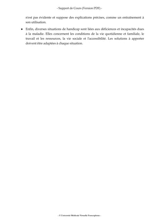- Support de Cours (Version PDF) -
- © Université Médicale Virtuelle Francophone -
n'est pas évidente et suppose des explications précises, comme un entraînement à
son utilisation.
Enfin, diverses situations de handicap sont liées aux déficiences et incapacités dues
à la maladie. Elles concernent les conditions de la vie quotidienne et familiale, le
travail et les ressources, la vie sociale et l'accessibilité. Les solutions à apporter
doivent être adaptées à chaque situation.
 