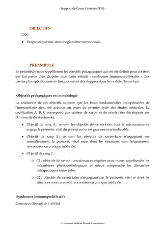 - Support de Cours (Version PDF) -
- © Université Médicale Virtuelle Francophone -
OBJECTIFS
ENC :
Diagnostiquer une immunoglobuline monoclonale.
PREAMBULE
En préambule nous rappellerons les objectifs pédagogiques qui ont été définis pour cet item
qui fait partie d'un chapitre plus vaste intitulé « syndromes immunoprolifératifs ». Les
parties plus spécifiquement cliniques seront développées dans le module Hématologie.
Objectifs pédagogiques en immunologie
La réalisation de ces objectifs suppose que les bases fondamentales indispensables de
l'immunologie aient été acquises au cours du premier cycle des études médicales. La
codification A, B, C correspond aux critères de savoir et de savoir-faire développés par
l'Université de Sherbrooke.
Objectif de rang A : ce sont les objectifs de savoir-faire dont la méconnaissance
engage le pronostic vital du patient ou lui est gravement préjudiciable.
Objectif de rang B : ce sont les objectifs de savoir-faire n'engageant pas
immédiatement le pronostic vital mais dont les situations sont fréquemment
rencontrées en pratique médicale.
Objectif de rang C :
C1 : objectifs de savoir : connaissances requises pour mieux appréhender les
mécanismes physiopathologiques et mieux comprendre les démarches
thérapeutiques innovantes.
C2 : objectifs de savoir-faire n'engageant pas le pronostic vital et dont les
situations sont rarement rencontrées en pratique médicale.
Syndromes immunoprolifératifs
Contexte et Objectifs de l'ASSIM
 