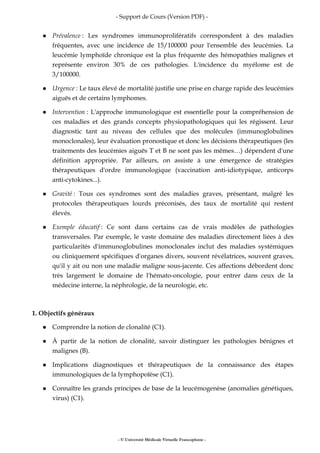 - Support de Cours (Version PDF) -
- © Université Médicale Virtuelle Francophone -
Prévalence : Les syndromes immunoprolifératifs correspondent à des maladies
fréquentes, avec une incidence de 15/100000 pour l'ensemble des leucémies. La
leucémie lymphoïde chronique est la plus fréquente des hémopathies malignes et
représente environ 30% de ces pathologies. L'incidence du myélome est de
3/100000.
Urgence : Le taux élevé de mortalité justifie une prise en charge rapide des leucémies
aiguës et de certains lymphomes.
Intervention : L'approche immunologique est essentielle pour la compréhension de
ces maladies et des grands concepts physiopathologiques qui les régissent. Leur
diagnostic tant au niveau des cellules que des molécules (immunoglobulines
monoclonales), leur évaluation pronostique et donc les décisions thérapeutiques (les
traitements des leucémies aiguës T et B ne sont pas les mêmes…) dépendent d'une
définition appropriée. Par ailleurs, on assiste à une émergence de stratégies
thérapeutiques d'ordre immunologique (vaccination anti-idiotypique, anticorps
anti-cytokines...).
Gravité : Tous ces syndromes sont des maladies graves, présentant, malgré les
protocoles thérapeutiques lourds préconisés, des taux de mortalité qui restent
élevés.
Exemple éducatif : Ce sont dans certains cas de vrais modèles de pathologies
transversales. Par exemple, le vaste domaine des maladies directement liées à des
particularités d'immunoglobulines monoclonales inclut des maladies systémiques
ou cliniquement spécifiques d'organes divers, souvent révélatrices, souvent graves,
qu'il y ait ou non une maladie maligne sous-jacente. Ces affections débordent donc
très largement le domaine de l'hémato-oncologie, pour entrer dans ceux de la
médecine interne, la néphrologie, de la neurologie, etc.
1. Objectifs généraux
Comprendre la notion de clonalité (C1).
À partir de la notion de clonalité, savoir distinguer les pathologies bénignes et
malignes (B).
Implications diagnostiques et thérapeutiques de la connaissance des étapes
immunologiques de la lymphopoïèse (C1).
Connaître les grands principes de base de la leucémogenèse (anomalies génétiques,
virus) (C1).
 