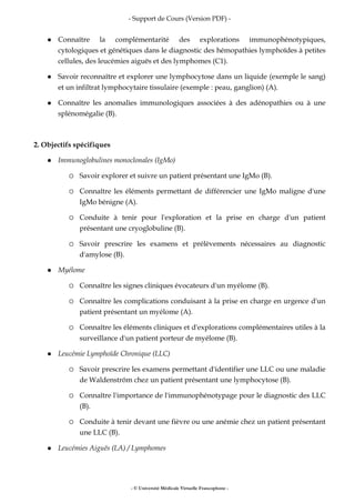- Support de Cours (Version PDF) -
- © Université Médicale Virtuelle Francophone -
Connaître la complémentarité des explorations immunophénotypiques,
cytologiques et génétiques dans le diagnostic des hémopathies lymphoïdes à petites
cellules, des leucémies aiguës et des lymphomes (C1).
Savoir reconnaître et explorer une lymphocytose dans un liquide (exemple le sang)
et un infiltrat lymphocytaire tissulaire (exemple : peau, ganglion) (A).
Connaître les anomalies immunologiques associées à des adénopathies ou à une
splénomégalie (B).
2. Objectifs spécifiques
Immunoglobulines monoclonales (IgMo)
Savoir explorer et suivre un patient présentant une IgMo (B).
Connaître les éléments permettant de différencier une IgMo maligne d'une
IgMo bénigne (A).
Conduite à tenir pour l'exploration et la prise en charge d'un patient
présentant une cryoglobuline (B).
Savoir prescrire les examens et prélèvements nécessaires au diagnostic
d'amylose (B).
Myélome
Connaître les signes cliniques évocateurs d'un myélome (B).
Connaître les complications conduisant à la prise en charge en urgence d'un
patient présentant un myélome (A).
Connaître les éléments cliniques et d'explorations complémentaires utiles à la
surveillance d'un patient porteur de myélome (B).
Leucémie Lymphoïde Chronique (LLC)
Savoir prescrire les examens permettant d'identifier une LLC ou une maladie
de Waldenström chez un patient présentant une lymphocytose (B).
Connaître l'importance de l'immunophénotypage pour le diagnostic des LLC
(B).
Conduite à tenir devant une fièvre ou une anémie chez un patient présentant
une LLC (B).
Leucémies Aiguës (LA) / Lymphomes
 