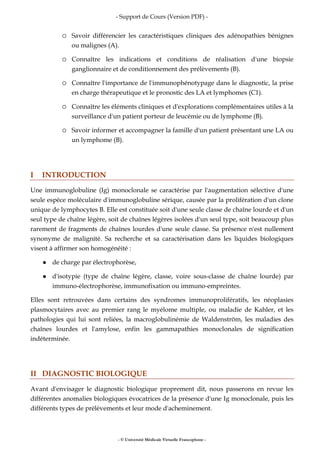- Support de Cours (Version PDF) -
- © Université Médicale Virtuelle Francophone -
Savoir différencier les caractéristiques cliniques des adénopathies bénignes
ou malignes (A).
Connaître les indications et conditions de réalisation d'une biopsie
ganglionnaire et de conditionnement des prélèvements (B).
Connaître l'importance de l'immunophénotypage dans le diagnostic, la prise
en charge thérapeutique et le pronostic des LA et lymphomes (C1).
Connaître les éléments cliniques et d'explorations complémentaires utiles à la
surveillance d'un patient porteur de leucémie ou de lymphome (B).
Savoir informer et accompagner la famille d'un patient présentant une LA ou
un lymphome (B).
I INTRODUCTION
Une immunoglobuline (Ig) monoclonale se caractérise par l'augmentation sélective d'une
seule espèce moléculaire d'immunoglobuline sérique, causée par la prolifération d'un clone
unique de lymphocytes B. Elle est constituée soit d'une seule classe de chaîne lourde et d'un
seul type de chaîne légère, soit de chaînes légères isolées d'un seul type, soit beaucoup plus
rarement de fragments de chaînes lourdes d'une seule classe. Sa présence n'est nullement
synonyme de malignité. Sa recherche et sa caractérisation dans les liquides biologiques
visent à affirmer son homogénéité :
de charge par électrophorèse,
d'isotypie (type de chaîne légère, classe, voire sous-classe de chaîne lourde) par
immuno-électrophorèse, immunofixation ou immuno-empreintes.
Elles sont retrouvées dans certains des syndromes immunoprolifératifs, les néoplasies
plasmocytaires avec au premier rang le myélome multiple, ou maladie de Kahler, et les
pathologies qui lui sont reliées, la macroglobulinémie de Waldenström, les maladies des
chaînes lourdes et l'amylose, enfin les gammapathies monoclonales de signification
indéterminée.
II DIAGNOSTIC BIOLOGIQUE
Avant d'envisager le diagnostic biologique proprement dit, nous passerons en revue les
différentes anomalies biologiques évocatrices de la présence d'une Ig monoclonale, puis les
différents types de prélèvements et leur mode d'acheminement.
 