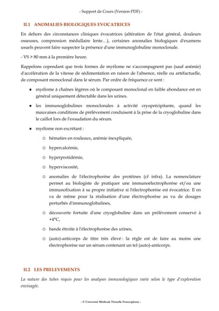 - Support de Cours (Version PDF) -
- © Université Médicale Virtuelle Francophone -
II.1 ANOMALIES BIOLOGIQUES EVOCATRICES
En dehors des circonstances cliniques évocatrices (altération de l'état général, douleurs
osseuses, compression médullaire lente…), certaines anomalies biologiques d'examens
usuels peuvent faire suspecter la présence d'une immunoglobuline monoclonale.
- VS > 80 mm à la première heure.
Rappelons cependant que trois formes de myélome ne s'accompagnent pas (sauf anémie)
d'accélération de la vitesse de sédimentation en raison de l'absence, réelle ou artéfactuelle,
de composant monoclonal dans le sérum. Par ordre de fréquence ce sont :
myélome à chaînes légères où le composant monoclonal en faible abondance est en
général uniquement détectable dans les urines.
les immunoglobulines monoclonales à activité cryoprécipitante, quand les
mauvaises conditions de prélèvement conduisent à la prise de la cryoglobuline dans
le caillot lors de l'exsudation du sérum.
myélome non excrétant :
hématies en rouleaux, anémie inexpliquée,
hypercalcémie,
hyperprotidémie,
hyperviscosité,
anomalies de l'électrophorèse des protéines (cf infra). La nomenclature
permet au biologiste de pratiquer une immunoélectrophorèse et/ou une
immunofixation à sa propre initiative si l'électrophorèse est évocatrice. Il en
va de même pour la réalisation d'une électrophorèse au vu de dosages
perturbés d'immunoglobulines,
découverte fortuite d'une cryoglobuline dans un prélèvement conservé à
+4°C,
bande étroite à l'électrophorèse des urines,
(auto)-anticorps de titre très élevé : la règle est de faire au moins une
électrophorèse sur un sérum contenant un tel (auto)-anticorps.
II.2 LES PRELEVEMENTS
La nature des tubes requis pour les analyses immunologiques varie selon le type d'exploration
envisagée.
 