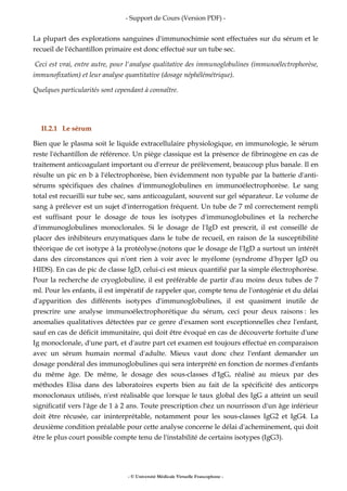 - Support de Cours (Version PDF) -
- © Université Médicale Virtuelle Francophone -
La plupart des explorations sanguines d'immunochimie sont effectuées sur du sérum et le
recueil de l'échantillon primaire est donc effectué sur un tube sec.
Ceci est vrai, entre autre, pour l'analyse qualitative des immunoglobulines (immunoélectrophorèse,
immunofixation) et leur analyse quantitative (dosage néphélémétrique).
Quelques particularités sont cependant à connaître.
II.2.1 Le sérum
Bien que le plasma soit le liquide extracellulaire physiologique, en immunologie, le sérum
reste l'échantillon de référence. Un piège classique est la présence de fibrinogène en cas de
traitement anticoagulant important ou d'erreur de prélèvement, beaucoup plus banale. Il en
résulte un pic en b à l'électrophorèse, bien évidemment non typable par la batterie d'anti-
sérums spécifiques des chaînes d'immunoglobulines en immunoélectrophorèse. Le sang
total est recueilli sur tube sec, sans anticoagulant, souvent sur gel séparateur. Le volume de
sang à prélever est un sujet d'interrogation fréquent. Un tube de 7 ml correctement rempli
est suffisant pour le dosage de tous les isotypes d'immunoglobulines et la recherche
d'immunoglobulines monoclonales. Si le dosage de l'IgD est prescrit, il est conseillé de
placer des inhibiteurs enzymatiques dans le tube de recueil, en raison de la susceptibilité
théorique de cet isotype à la protéolyse.(notons que le dosage de l'IgD a surtout un intérêt
dans des circonstances qui n'ont rien à voir avec le myélome (syndrome d'hyper IgD ou
HIDS). En cas de pic de classe IgD, celui-ci est mieux quantifié par la simple électrophorèse.
Pour la recherche de cryoglobuline, il est préférable de partir d'au moins deux tubes de 7
ml. Pour les enfants, il est impératif de rappeler que, compte tenu de l'ontogénie et du délai
d'apparition des différents isotypes d'immunoglobulines, il est quasiment inutile de
prescrire une analyse immunoélectrophorétique du sérum, ceci pour deux raisons : les
anomalies qualitatives détectées par ce genre d'examen sont exceptionnelles chez l'enfant,
sauf en cas de déficit immunitaire, qui doit être évoqué en cas de découverte fortuite d'une
Ig monoclonale, d'une part, et d'autre part cet examen est toujours effectué en comparaison
avec un sérum humain normal d'adulte. Mieux vaut donc chez l'enfant demander un
dosage pondéral des immunoglobulines qui sera interprété en fonction de normes d'enfants
du même âge. De même, le dosage des sous-classes d'IgG, réalisé au mieux par des
méthodes Elisa dans des laboratoires experts bien au fait de la spécificité des anticorps
monoclonaux utilisés, n'est réalisable que lorsque le taux global des IgG a atteint un seuil
significatif vers l'âge de 1 à 2 ans. Toute prescription chez un nourrisson d'un âge inférieur
doit être récusée, car ininterprétable, notamment pour les sous-classes IgG2 et IgG4. La
deuxième condition préalable pour cette analyse concerne le délai d'acheminement, qui doit
être le plus court possible compte tenu de l'instabilité de certains isotypes (IgG3).
 