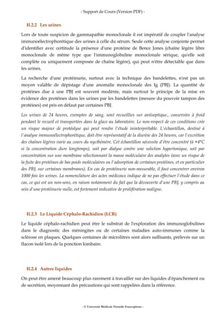 - Support de Cours (Version PDF) -
- © Université Médicale Virtuelle Francophone -
II.2.2 Les urines
Lors de toute suspicion de gammapathie monoclonale il est impératif de coupler l'analyse
immunoélectrophorétique des urines à celle du sérum. Seule cette analyse conjointe permet
d'identifier avec certitude la présence d'une protéine de Bence Jones (chaîne légère libre
monoclonale de même type que l'immunoglobuline monoclonale sérique, qu'elle soit
complète ou uniquement composée de chaîne légère), qui peut n'être détectable que dans
les urines.
La recherche d'une protéinurie, surtout avec la technique des bandelettes, n'est pas un
moyen valable de dépistage d'une anomalie monoclonale des Ig (PBJ). La quantité de
protéines due à une PBJ est souvent modérée, mais surtout le principe de la mise en
évidence des protéines dans les urines par les bandelettes (mesure du pouvoir tampon des
protéines) est pris en défaut par certaines PBJ.
Les urines de 24 heures, exemptes de sang, sont recueillies sur antiseptique., conservées à froid
pendant le recueil et transportées dans la glace au laboratoire. Le non-respect de ces conditions crée
un risque majeur de protéolyse qui peut rendre l'étude ininterprétable. L'échantillon, destiné à
l'analyse immunoélectrophorétique, doit être représentatif de la diurèse des 24 heures, car l'excrétion
des chaînes légères varie au cours du nycthémère. Cet échantillon nécessite d'être concentré (à +4°C
si la concentration dure longtemps), soit par dialyse contre une solution hypertonique, soit par
concentration sur une membrane sélectionnant la masse moléculaire des analytes (avec un risque de
la fuite des protéines de bas poids moléculaires ou l'adsorption de certaines protéines, et en particulier
des PBJ, sur certaines membranes). En cas de protéinurie non-mesurable, il faut concentrer environ
1000 fois les urines. La nomenclature des actes médicaux indique de ne pas effectuer l'étude dans ce
cas, ce qui est un non-sens, en raison notamment du fait que la découverte d'une PBJ, y compris au
sein d'une protéinurie nulle, est fortement indicative de prolifération maligne.
II.2.3 Le Liquide Céphalo-Rachidien (LCR)
Le liquide céphalo-rachidien peut être le substrat de l'exploration des immunoglobulines
dans le diagnostic des méningites ou de certaines maladies auto-immunes comme la
sclérose en plaques. Quelques centaines de microlitres sont alors suffisants, prélevés sur un
flacon isolé lors de la ponction lombaire.
II.2.4 Autres liquides
On peut être amené beaucoup plus rarement à travailler sur des liquides d'épanchement ou
de secrétion, moyennant des précautions qui sont rappelées dans la référence.
 