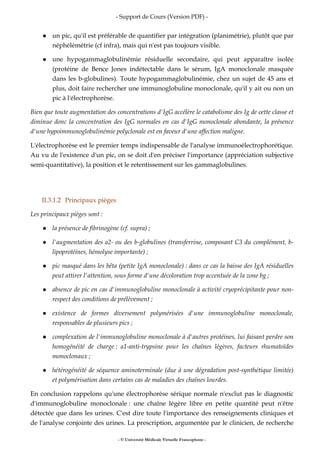 - Support de Cours (Version PDF) -
- © Université Médicale Virtuelle Francophone -
un pic, qu'il est préférable de quantifier par intégration (planimétrie), plutôt que par
néphélémétrie (cf infra), mais qui n'est pas toujours visible.
une hypogammaglobulinémie résiduelle secondaire, qui peut apparaître isolée
(protéine de Bence Jones indétectable dans le sérum, IgA monoclonale masquée
dans les b-globulines). Toute hypogammaglobulinémie, chez un sujet de 45 ans et
plus, doit faire rechercher une immunoglobuline monoclonale, qu'il y ait ou non un
pic à l'électrophorèse.
Bien que toute augmentation des concentrations d'IgG accélère le catabolisme des Ig de cette classe et
diminue donc la concentration des IgG normales en cas d'IgG monoclonale abondante, la présence
d'une hypoimmunoglobulinémie polyclonale est en faveur d'une affection maligne.
L'électrophorèse est le premier temps indispensable de l'analyse immunoélectrophorétique.
Au vu de l'existence d'un pic, on se doit d'en préciser l'importance (appréciation subjective
semi-quantitative), la position et le retentissement sur les gammaglobulines.
II.3.1.2 Principaux pièges
Les principaux pièges sont :
la présence de fibrinogène (cf. supra) ;
l'augmentation des a2- ou des b-globulines (transferrine, composant C3 du complément, b-
lipoprotéines, hémolyse importante) ;
pic masqué dans les bêta (petite IgA monoclonale) : dans ce cas la baisse des IgA résiduelles
peut attirer l'attention, sous forme d'une décoloration trop accentuée de la zone bg ;
absence de pic en cas d'immunoglobuline monoclonale à activité cryoprécipitante pour non-
respect des conditions de prélèvement ;
existence de formes diversement polymérisées d'une immunoglobuline monoclonale,
responsables de plusieurs pics ;
complexation de l'immunoglobuline monoclonale à d'autres protéines, lui faisant perdre son
homogénéité de charge : a1-anti-trypsine pour les chaînes légères, facteurs rhumatoïdes
monoclonaux ;
hétérogénéité de séquence aminoterminale (due à une dégradation post-synthétique limitée)
et polymérisation dans certains cas de maladies des chaînes lourdes.
En conclusion rappelons qu'une électrophorèse sérique normale n'exclut pas le diagnostic
d'immunoglobuline monoclonale : une chaîne légère libre en petite quantité peut n'être
détectée que dans les urines. C'est dire toute l'importance des renseignements cliniques et
de l'analyse conjointe des urines. La prescription, argumentée par le clinicien, de recherche
 