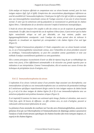 - Support de Cours (Version PDF) -
- © Université Médicale Virtuelle Francophone -
Cette analyse est toujours effectuée en comparaison avec un sérum humain normal, pour les trois
isotypes majeurs (IgG, IgA et IgM). Compte-tenu des concentrations physiologiques inférieures au
seuil de sensibilité de l'immunoélectrophorèse, l'étude pour les IgD et les IgE est faîte en comparaison
avec une immunoglobuline monoclonale connue de l'isotype concerné, et non avec le sérum humain
normal. À noter que les antisérums anti-Ig polyvalents ne reconnaissent en général pas les chaînes
légères libres ; l'identification de ces dernières nécessite l'emploi d'antisérums monospécifiques.
L'étude du sérum doit toujours être couplée à celle des urines en cas de suspicion de gammapathie
monoclonale. En effet, dans la majorité des cas de myélome à Bence Jones, il peut arriver que la chaîne
légère monoclonale sérique ne soit pas détectable, car trop minime, parfois sans
hypogammaglobulinémie conséquente : seule l'analyse des urines permet alors de redresser le
diagnostic en visualisant un important pic correspondant à des chaînes légères d'un seul type
(Figure 2).
Malgré l'emploi d'immunsérum polyvalent et l'étude comparative avec un sérum humain normal,
ou, en cas d'immunoglobuline monoclonale connue, avec l'échantillon de sérum précédent conservé
en sérothèque, l'immunoélectrophorèse, ne peut être considérée comme quantitative et reste une
méthode d'analyse essentiellement qualitative ou semi-quantitative.
Elle a comme principaux inconvénients d'avoir un délai de réponse long de par sa méthodologie (au
moins trois jours), d'être difficilement automatisable et de nécessiter une grande expertise pour sa
réalisation et son interprétation. Comme l'immunofixation, elle est soumise aux causes d'erreur des
techniques de précipitation (excès d'antigène, etc.).
II.4.1.2 Immunoélectrophorèse du sérum
L'exploration d'un sérum s'articule autour d'une première étape associant une électrophorèse, une
immunofixation (cf infra) ou une immunoélectrophorèse avec un antisérum dit pentavalent (mélange
de 5 antisérums spécifiques respectivement dirigés contre les trois isotypes majeurs de chaîne lourde
[a, g et m] et les deux isotypes de chaînes légères [k et l]) et une immunoélectrophorèse avec un
antisérum polyvalent anti-protéines humaines sériques (Figure 3).
Il est impératif d'examiner les lames non seulement après lavage, fixation et coloration, mais aussi à
l'état frais, après 24 heures de diffusion : en effet certains arcs, en excès d'antigène, peuvent se
redissoudre ultérieurement (phénomène de zone).
La présence d'une anomalie de courbure sur l'un des arcs d'immunoglobulines, associée à la
présence d'un pic sur l'électrophorèse et l'immunofixation de dépistage amène à poursuivre
l'analyse à l'aide d'anti-sérums spécifiques de chaînes lourdes (des trois isotypes majeurs, cf.
supra) et de chaînes légères.
 