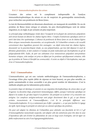 - Support de Cours (Version PDF) -
- © Université Médicale Virtuelle Francophone -
II.4.1.3 Immunoélectrophorèse des urines
L'examen des urines est le complément indispensable de l'analyse
immunoélectrophorétique du sérum en cas de suspicion de gammapathie monoclonale,
pour rechercher une protéinurie de Bence Jones.
Le test de thermosolubilité est désormais abandonné, car manquant de sensibilité. En cas de
protéine de Bence Jones sérique et urinaire, les pics électrophérétiques sont de même
migration, et, en règle, le pic urinaire est plus important.
Le principal piège méthodologique réside dans l'incapacité de la plupart des antisérums polyvalents
anti-sérum humain de détecter les chaînes légères libres : l'emploi d'antisérums spécifiques anti-k et
anti-l doit donc être systématique. L'absence de protéinurie de Bence Jones en cas de chaînes légères
libres sériques monoclonales documentées, est exceptionnelle. Si l'échantillon urinaire a été recueilli
correctement deux hypothèses peuvent être envisagées : un dépôt intra-rénal des chaînes légères,
documenté sur la ponction-biopsie rénale, ou une polymérisation, qui leur fait dépasser le seuil de
filtration glomérulaire, et doit conduire à l'analyse de poids moléculaire par électrophorèse en gel de
polyacrylamide-SDS. Enfin, de part son utilisation d'un immunsérum polyvalent anti-protéines
humaines sériques, cette analyse est prise en défaut par les protéines spécifiquement urinaires, telle
que la protéine de Tamm et Horsfall (ou uromucoide) : il existe un dépôt à l'électrophorèse, mais pas
d'arc à l'immunoélectrophorèse.
II.4.2 L'immunofixation
L'immunofixation, qui est une variante méthodologique de l'immunoélectrophorèse, a
l'avantage d'être plus rapide (délai de réponse en trois heures), un peu plus sensible, en
partie automatisable et donc accessible à un plus grand nombre de laboratoires. C'est la
méthode adoptée par les laboratoires polyvalents.
La première étape est identique et consiste en une migration électrophorétique du sérum dans un gel
d'agarose. La deuxième étape, proprement immunologique, diffère, puisque l'anticorps spécifique est
déposé à la surface du gel dans lequel il va pénétrer. Un précipité va se former s'il y rencontre son
antigène. Les complexes antigène-anticorps sont piégés directement dans le gel, ce qui élimine
certains inconvénients de l'immunodiffusion ; c'est là la principale différence avec
l’immunoélectrophorèse. Il n'y a notamment pas d'effet « parapluie », ce qui peut faciliter le typage
des IgM. Après lavage le précipité est coloré par un colorant spécifique des protéines.
On peut soit adapter les dilutions de l'échantillon pour atteindre une fourchette de 0,5 à 2 g/l
d'immunoglobuline monoclonale suspectée, soit adapter celle des antisérums pour être dans la zone
d'équivalence afin soit d'éviter les phénomènes de zone en large excès d'antigène, soit de typer un
faible renforcement au sein d'une hypogammaglobulinémie.
 