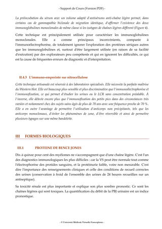 - Support de Cours (Version PDF) -
- © Université Médicale Virtuelle Francophone -
La préincubation du sérum avec un volume adapté d'antisérums anti-chaîne légère permet, dans
certains cas de gammapathie biclonale de migration identique, d'affirmer l'existence des deux
immunoglobulines monoclonales de même classe si les isotypes de chaînes légères diffèrent (Figure 4).
Cette technique est principalement utilisée pour caractériser les immunoglobulines
monoclonales. Elle a comme principaux inconvénients, comparée à
l'immunoélectrophorèse, de totalement ignorer l'exploration des protéines sériques autres
que les immunoglobulines et, surtout d'être largement utilisée (en raison de sa facilité
d'exécution) par des explorateurs peu compétents et qui en ignorent les difficultés, ce qui
est la cause de fréquentes erreurs de diagnostic et d'interprétation.
II.4.3 L'immuno-empreinte sur nitrocellulose
Cette technique artisanale est réservée à des laboratoires spécialisés. Elle nécessite la parfaite maîtrise
du Western blot. Elle est beaucoup plus sensible et plus discriminative que l'immunoélectrophorèse et
l'immunofixation, ce qui permet d'étudier les urines ou le LCR sans concentration préalable. À
l'inverse, elle détecte encore plus que l'immunofixation des petits pics dans des circonstances très
variées et notamment chez des sujets sains âgés de plus de 70 ans avec une fréquence proche de 70 %.
Elle a en outre l'avantage de permettre l'utilisation d'anticorps non précipitants, tels que les
anticorps monoclonaux, d'éviter les phénomènes de zone, d'être réversible et ainsi de permettre
plusieurs typages sur une même bandelette.
III FORMES BIOLOGIQUES
III.1 PROTEINE DE BENCE JONES
Dix à quinze pour cent des myélomes ne s'accompagnent que d'une chaîne légère. C'est l'un
des diagnostics immunologiques les plus difficiles : car la VS peut être normale tout comme
l'électrophorèse des protides sanguins, et la protéinurie faible, voire non mesurable. C'est
dire l'importance des renseignements cliniques et celle des conditions de recueil correctes
des urines (conservation à froid de l'ensemble des urines de 24 heures recueillies sur un
antiseptique).
Sa toxicité rénale est plus importante et explique son plus sombre pronostic. Ce sont les
chaînes légères qui sont toxiques. La quantification du débit de la PBJ urinaire est un indice
pronostique.
 