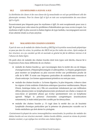 - Support de Cours (Version PDF) -
- © Université Médicale Virtuelle Francophone -
III.2 LES MYELOMES A IGD OU A IGE
La distribution des classes et des sous-classes des Ig monoclonales ne suit que partiellement celle des
plasmocytes normaux. Pour les classes IgG et IgA on note une surreprésentation des sous-classes
IgG1 et IgA1.
Excessivement peu fréquents pour les myélomes à IgD, ils sont exceptionnels pour ceux à
IgE. Ils posent pour cette raison les problèmes d'identification que nous avons évoqués. Les
myélomes à IgD, le plus souvent à chaînes légères de type lambda, s'accompagnent souvent
d'une atteinte rénale ou d'une amylose.
III.3 MALADIES DES CHAINES LOURDES
À part de rares cas de maladie des chaînes lourdes g (MCHg) où la protéine monoclonale polymérique
ne passe pas dans les urines, les protéines des MCH ont pu être isolées des urines. Après analyse de
leur structure, on a pu constater qu'elle est anormale en général du fait de délétions internes et de
l'absence de chaîne légère.
On parle alors de maladie des chaînes lourdes dont trois types sont décrits, chacun lié à
l'expression d'une classe différente de ces chaînes :
maladie de chaînes lourdes g : qui s'accompagne dans la moitié des cas de fatigue,
d'amaigrissement, d'hépatosplénomégalie et adénopathies. La biopsie ganglionnaire
peut montrer un lymphome ou plus souvent révéler une prolifération proche de
celle de la MW. Il existe une fréquence particulière de maladies auto-immunes et
d'auto-anticorps. Les formes apparemment primitives ne sont pas rares.
maladie des chaînes lourdes a : la forme digestive, la plus fréquente, s'observe dans
les régions à forte endémie d'infections entériques (pourtour méditerranéen, Moyen
Orient, Amérique latine, etc.). Elle est caractérisée initialement par une infiltration
diffuse plasmocytaire ou lymphoplasmocytaire produisant une chaîne a toujours de
sous-classe a1 (première phase) qui évolue spontanément vers un lymphome
agressif. Malgré la présence d'anomalies cytogénétiques (translocations
notamment), le stade initial peut être curable par les tétracyclines.
maladie des chaînes lourdes : Il s'agit dans la moitié des cas de leucémie
lymphoïde chronique particulière par la présence de plasmocytes vacuolés sur le
frottis médullaire qui doit alerter le cytologiste.
Contrairement la plupart des autres immunoglobulines monoclonales, les protéines des maladies des
chaînes lourdes ont une structure anormale : chaînes lourdes délétées, souvent au niveau du premier
domaine constant, ce qui explique leur sécrétion sans chaînes légères.
 