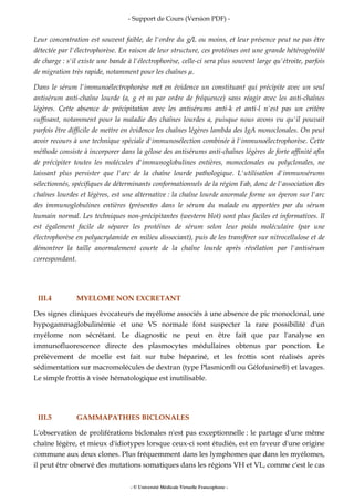 - Support de Cours (Version PDF) -
- © Université Médicale Virtuelle Francophone -
Leur concentration est souvent faible, de l'ordre du g/L ou moins, et leur présence peut ne pas être
détectée par l'électrophorèse. En raison de leur structure, ces protéines ont une grande hétérogénéité
de charge : s'il existe une bande à l'électrophorèse, celle-ci sera plus souvent large qu'étroite, parfois
de migration très rapide, notamment pour les chaînes .
Dans le sérum l'immunoélectrophorèse met en évidence un constituant qui précipite avec un seul
antisérum anti-chaîne lourde (a, g et m par ordre de fréquence) sans réagir avec les anti-chaînes
légères. Cette absence de précipitation avec les antisérums anti-k et anti-l n'est pas un critère
suffisant, notamment pour la maladie des chaînes lourdes a, puisque nous avons vu qu'il pouvait
parfois être difficile de mettre en évidence les chaînes légères lambda des IgA monoclonales. On peut
avoir recours à une technique spéciale d'immunosélection combinée à l'immunoélectrophorèse. Cette
méthode consiste à incorporer dans la gélose des antisérums anti-chaînes légères de forte affinité afin
de précipiter toutes les molécules d'immunoglobulines entières, monoclonales ou polyclonales, ne
laissant plus persister que l'arc de la chaîne lourde pathologique. L'utilisation d'immunsérums
sélectionnés, spécifiques de déterminants conformationnels de la région Fab, donc de l'association des
chaînes lourdes et légères, est une alternative : la chaîne lourde anormale forme un éperon sur l'arc
des immunoglobulines entières (présentes dans le sérum du malade ou apportées par du sérum
humain normal. Les techniques non-précipitantes (western blot) sont plus faciles et informatives. Il
est également facile de séparer les protéines de sérum selon leur poids moléculaire (par une
électrophorèse en polyacrylamide en milieu dissociant), puis de les transférer sur nitrocellulose et de
démontrer la taille anormalement courte de la chaîne lourde après révélation par l'antisérum
correspondant.
III.4 MYELOME NON EXCRETANT
Des signes cliniques évocateurs de myélome associés à une absence de pic monoclonal, une
hypogammaglobulinémie et une VS normale font suspecter la rare possibilité d'un
myélome non sécrétant. Le diagnostic ne peut en être fait que par l'analyse en
immunofluorescence directe des plasmocytes médullaires obtenus par ponction. Le
prélèvement de moelle est fait sur tube hépariné, et les frottis sont réalisés après
sédimentation sur macromolécules de dextran (type Plasmion® ou Gélofusine®) et lavages.
Le simple frottis à visée hématologique est inutilisable.
III.5 GAMMAPATHIES BICLONALES
L'observation de proliférations biclonales n'est pas exceptionnelle : le partage d'une même
chaîne légère, et mieux d'idiotypes lorsque ceux-ci sont étudiés, est en faveur d'une origine
commune aux deux clones. Plus fréquemment dans les lymphomes que dans les myélomes,
il peut être observé des mutations somatiques dans les régions VH et VL, comme c'est le cas
 