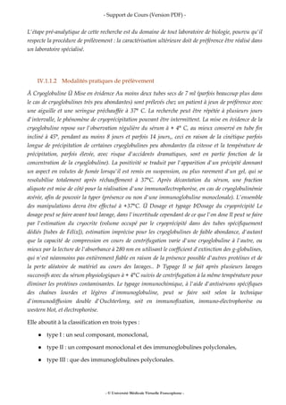 - Support de Cours (Version PDF) -
- © Université Médicale Virtuelle Francophone -
L'étape pré-analytique de cette recherche est du domaine de tout laboratoire de biologie, pourvu qu'il
respecte la procédure de prélèvement : la caractérisation ultérieure doit de préférence être réalisé dans
un laboratoire spécialisé.
IV.1.1.2 Modalités pratiques de prélèvement
Ä Cryoglobuline Ü Mise en évidence Au moins deux tubes secs de 7 ml (parfois beaucoup plus dans
le cas de cryoglobulines très peu abondantes) sont prélevés chez un patient à jeun de préférence avec
une aiguille et une seringue préchauffée à 37° C. La recherche peut être répétée à plusieurs jours
d'intervalle, le phénomène de cryoprécipitation pouvant être intermittent. La mise en évidence de la
cryoglobuline repose sur l'observation régulière du sérum à + 4° C, au mieux conservé en tube fin
incliné à 45°, pendant au moins 8 jours et parfois 14 jours,, ceci en raison de la cinétique parfois
longue de précipitation de certaines cryoglobulines peu abondantes (la vitesse et la température de
précipitation, parfois élevée, avec risque d'accidents dramatiques, sont en partie fonction de la
concentration de la cryoglobuline). La positivité se traduit par l'apparition d'un précipité donnant
un aspect en volutes de fumée lorsqu'il est remis en suspension, ou plus rarement d'un gel, qui se
resolubilise totalement après réchauffement à 37°C. Après décantation du sérum, une fraction
aliquote est mise de côté pour la réalisation d'une immunoélectrophorèse, en cas de cryoglobulinémie
avérée, afin de pouvoir la typer (présence ou non d'une immunoglobuline monoclonale). L'ensemble
des manipulations devra être effectué à +37°C. Ü Dosage et typage ÞDosage du cryoprécipité Le
dosage peut se faire avant tout lavage, dans l'incertitude cependant de ce que l'on dose Il peut se faire
par l'estimation du cryocrite (volume occupé par le cryoprécipité dans des tubes spécifiquement
dédiés [tubes de Félix]), estimation imprécise pour les cryoglobulines de faible abondance, d'autant
que la capacité de compression en cours de centrifugation varie d'une cryoglobuline à l'autre, ou
mieux par la lecture de l'absorbance à 280 nm en utilisant le coefficient d'extinction des g-globulines,
qui n'est néanmoins pas entièrement fiable en raison de la présence possible d'autres protéines et de
la perte aléatoire de matériel au cours des lavages.. Þ Typage Il se fait après plusieurs lavages
successifs avec du sérum physiologiques à + 4°C suivis de centrifugation à la même température pour
éliminer les protéines contaminantes. Le typage immunochimique, à l'aide d'antisérums spécifiques
des chaînes lourdes et légères d'immunoglobuline, peut se faire soit selon la technique
d'immunodiffusion double d'Ouchterlony, soit en immunofixation, immuno-électrophorèse ou
western blot, et électrophorèse.
Elle aboutit à la classification en trois types :
type I : un seul composant, monoclonal,
type II : un composant monoclonal et des immunoglobulines polyclonales,
type III : que des immunoglobulines polyclonales.
 