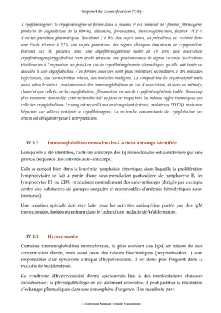- Support de Cours (Version PDF) -
- © Université Médicale Virtuelle Francophone -
Cryofibrinogène : le cryofibrinogène se forme dans le plasma et est composé de : fibrine, fibrinogène,
produits de dégradation de la fibrine, albumine, fibronectine, immunoglobulines, facteur VIII et
d'autres protéines plasmatiques. Touchant 2 à 8% des sujets sains, sa prévalence est estimée dans
une étude récente à 27% des sujets présentant des signes cliniques évocateurs de cryoprotéine.
Portant sur 30 patients avec une cryofibrinogénémie isolée et 19 avec une association
cryofibrinogène/cryglobuline cette étude retrouve une prédominance de signes cutanés (ulcérations
récidivantes à l'exposition au froid) en cas de cryofibrinogénémie idiopathique, qu'elle soit isolée ou
associée à une cryoglobuline. Ces formes associées sont plus volontiers secondaires à des maladies
infectieuses, des connectivites mixtes, des maladies malignes. La composition du cryoprécipité varie
aussi selon le statut : prédominance des immunoglobulines en cas d'association, et alors de même(s)
classe(s) que celle(s) de la cryoglobuline, fibronectine en cas de cryofibrinogénémie isolée. Beaucoup
plus rarement demandée, cette recherche doit se faire en respectant les mêmes règles thermiques que
celle des cryoglobulines. Le sang est recueilli sur anticoagulant (citraté, oxalate ou EDTA), mais non
héparine, car celle-ci précipite le cryofibrinogène. La recherche concomitante de cryoglobuline sur
sérum est obligatoire pour l'interprétation.
IV.1.2 Immunoglobulines monoclonales à activité anticorps identifiée
Lorsqu'elle a été identifiée, l'activité anticorps des Ig monoclonales est caractérisée par une
grande fréquence des activités auto-anticorps.
Cela se conçoit bien dans la leucémie lymphoïde chronique, dans laquelle la prolifération
lymphocytaire se fait à partir d'une sous-population particulière de lymphocyte B, les
lymphocytes B1 ou CD5, produisant normalement des auto-anticorps (dirigés par exemple
contre des substances de groupes sanguins et responsables d'anémies hémolytiques auto-
immunes).
Une mention spéciale doit être faite pour les activités antimyéline portée par des IgM
monoclonales, isolées ou entrant dans le cadre d'une maladie de Waldenström.
IV.1.3 Hyperviscosité
Certaines immunoglobulines monoclonales, le plus souvent des IgM, en raison de leur
concentration élevée, mais aussi pour des raisons biochimiques (polymérisation…) sont
responsables d'un syndrome clinique d'hyperviscosité. Il est donc plus fréquent dans la
maladie de Waldenström.
Ce syndrome d'hyperviscosité donne quelquefois lieu à des manifestations cliniques
caricaturales : la physiopathologie en est aisément accessible. Il peut justifier la réalisation
d'échanges plasmatiques dans une atmosphère d'urgence. Il se manifeste par :
 