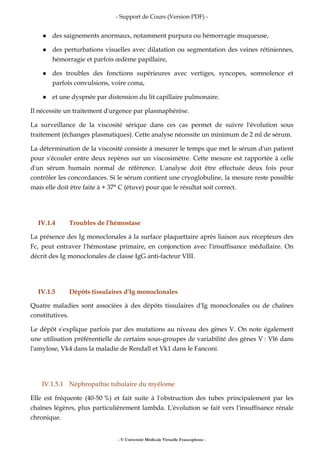 - Support de Cours (Version PDF) -
- © Université Médicale Virtuelle Francophone -
des saignements anormaux, notamment purpura ou hémorragie muqueuse,
des perturbations visuelles avec dilatation ou segmentation des veines rétiniennes,
hémorragie et parfois œdème papillaire,
des troubles des fonctions supérieures avec vertiges, syncopes, somnolence et
parfois convulsions, voire coma,
et une dyspnée par distension du lit capillaire pulmonaire.
Il nécessite un traitement d'urgence par plasmaphérèse.
La surveillance de la viscosité sérique dans ces cas permet de suivre l'évolution sous
traitement (échanges plasmatiques). Cette analyse nécessite un minimum de 2 ml de sérum.
La détermination de la viscosité consiste à mesurer le temps que met le sérum d'un patient
pour s'écouler entre deux repères sur un viscosimètre. Cette mesure est rapportée à celle
d'un sérum humain normal de référence. L'analyse doit être effectuée deux fois pour
contrôler les concordances. Si le sérum contient une cryoglobuline, la mesure reste possible
mais elle doit être faite à + 37° C (étuve) pour que le résultat soit correct.
IV.1.4 Troubles de l'hémostase
La présence des Ig monoclonales à la surface plaquettaire après liaison aux récepteurs des
Fc, peut entraver l'hémostase primaire, en conjonction avec l'insuffisance médullaire. On
décrit des Ig monoclonales de classe IgG anti-facteur VIII.
IV.1.5 Dépôts tissulaires d'Ig monoclonales
Quatre maladies sont associées à des dépôts tissulaires d'Ig monoclonales ou de chaînes
constitutives.
Le dépôt s'explique parfois par des mutations au niveau des gènes V. On note également
une utilisation préférentielle de certains sous-groupes de variabilité des gènes V : Vl6 dans
l'amylose, Vk4 dans la maladie de Rendall et Vk1 dans le Fanconi.
IV.1.5.1 Néphropathie tubulaire du myélome
Elle est fréquente (40-50 %) et fait suite à l'obstruction des tubes principalement par les
chaînes légères, plus particulièrement lambda. L'évolution se fait vers l'insuffisance rénale
chronique.
 