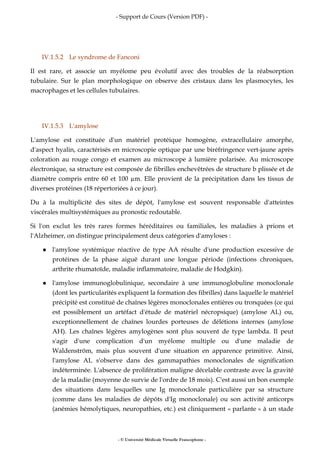 - Support de Cours (Version PDF) -
- © Université Médicale Virtuelle Francophone -
IV.1.5.2 Le syndrome de Fanconi
Il est rare, et associe un myélome peu évolutif avec des troubles de la réabsorption
tubulaire. Sur le plan morphologique on observe des cristaux dans les plasmocytes, les
macrophages et les cellules tubulaires.
IV.1.5.3 L'amylose
L'amylose est constituée d'un matériel protéique homogène, extracellulaire amorphe,
d'aspect hyalin, caractérisés en microscopie optique par une biréfringence vert-jaune après
coloration au rouge congo et examen au microscope à lumière polarisée. Au microscope
électronique, sa structure est composée de fibrilles enchevêtrées de structure b plissée et de
diamètre compris entre 60 et 100 m. Elle provient de la précipitation dans les tissus de
diverses protéines (18 répertoriées à ce jour).
Du à la multiplicité des sites de dépôt, l'amylose est souvent responsable d'atteintes
viscérales multisystémiques au pronostic redoutable.
Si l'on exclut les très rares formes héréditaires ou familiales, les maladies à prions et
l'Alzheimer, on distingue principalement deux catégories d'amyloses :
l'amylose systémique réactive de type AA résulte d'une production excessive de
protéines de la phase aiguë durant une longue période (infections chroniques,
arthrite rhumatoïde, maladie inflammatoire, maladie de Hodgkin).
l'amylose immunoglobulinique, secondaire à une immunoglobuline monoclonale
(dont les particularités expliquent la formation des fibrilles) dans laquelle le matériel
précipité est constitué de chaînes légères monoclonales entières ou tronquées (ce qui
est possiblement un artéfact d'étude de matériel nécropsique) (amylose AL) ou,
exceptionnellement de chaînes lourdes porteuses de délétions internes (amylose
AH). Les chaînes légères amylogènes sont plus souvent de type lambda. Il peut
s'agir d'une complication d'un myélome multiple ou d'une maladie de
Waldenström, mais plus souvent d'une situation en apparence primitive. Ainsi,
l'amylose AL s'observe dans des gammapathies monoclonales de signification
indéterminée. L'absence de prolifération maligne décelable contraste avec la gravité
de la maladie (moyenne de survie de l'ordre de 18 mois). C'est aussi un bon exemple
des situations dans lesquelles une Ig monoclonale particulière par sa structure
(comme dans les maladies de dépôts d'Ig monoclonale) ou son activité anticorps
(anémies hémolytiques, neuropathies, etc.) est cliniquement « parlante » à un stade
 