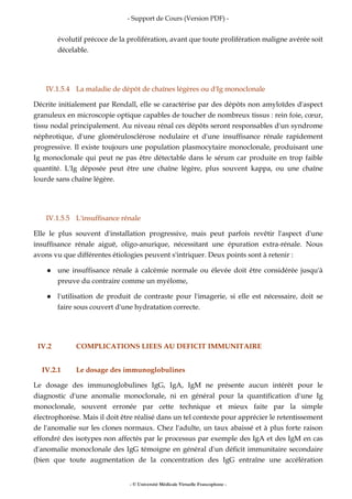 - Support de Cours (Version PDF) -
- © Université Médicale Virtuelle Francophone -
évolutif précoce de la prolifération, avant que toute prolifération maligne avérée soit
décelable.
IV.1.5.4 La maladie de dépôt de chaînes légères ou d'Ig monoclonale
Décrite initialement par Rendall, elle se caractérise par des dépôts non amyloïdes d'aspect
granuleux en microscopie optique capables de toucher de nombreux tissus : rein foie, cœur,
tissu nodal principalement. Au niveau rénal ces dépôts seront responsables d'un syndrome
néphrotique, d'une glomérulosclérose nodulaire et d'une insuffisance rénale rapidement
progressive. Il existe toujours une population plasmocytaire monoclonale, produisant une
Ig monoclonale qui peut ne pas être détectable dans le sérum car produite en trop faible
quantité. L'Ig déposée peut être une chaîne légère, plus souvent kappa, ou une chaîne
lourde sans chaîne légère.
IV.1.5.5 L'insuffisance rénale
Elle le plus souvent d'installation progressive, mais peut parfois revêtir l'aspect d'une
insuffisance rénale aiguë, oligo-anurique, nécessitant une épuration extra-rénale. Nous
avons vu que différentes étiologies peuvent s'intriquer. Deux points sont à retenir :
une insuffisance rénale à calcémie normale ou élevée doit être considérée jusqu'à
preuve du contraire comme un myélome,
l'utilisation de produit de contraste pour l'imagerie, si elle est nécessaire, doit se
faire sous couvert d'une hydratation correcte.
IV.2 COMPLICATIONS LIEES AU DEFICIT IMMUNITAIRE
IV.2.1 Le dosage des immunoglobulines
Le dosage des immunoglobulines IgG, IgA, IgM ne présente aucun intérêt pour le
diagnostic d'une anomalie monoclonale, ni en général pour la quantification d'une Ig
monoclonale, souvent erronée par cette technique et mieux faite par la simple
électrophorèse. Mais il doit être réalisé dans un tel contexte pour apprécier le retentissement
de l'anomalie sur les clones normaux. Chez l'adulte, un taux abaissé et à plus forte raison
effondré des isotypes non affectés par le processus par exemple des IgA et des IgM en cas
d'anomalie monoclonale des IgG témoigne en général d'un déficit immunitaire secondaire
(bien que toute augmentation de la concentration des IgG entraîne une accélération
 