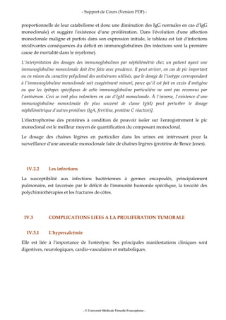 - Support de Cours (Version PDF) -
- © Université Médicale Virtuelle Francophone -
proportionnelle de leur catabolisme et donc une diminution des IgG normales en cas d'IgG
monoclonale) et suggère l'existence d'une prolifération. Dans l'évolution d'une affection
monoclonale maligne et parfois dans son expression initiale, le tableau est fait d'infections
récidivantes conséquences du déficit en immunoglobulines (les infections sont la première
cause de mortalité dans le myélome).
L'interprétation des dosages des immunoglobulines par néphélémétrie chez un patient ayant une
immunoglobuline monoclonale doit être faite avec prudence. Il peut arriver, en cas de pic important
ou en raison du caractère polyclonal des antisérums utilisés, que le dosage de l'isotype correspondant
à l'immunoglobuline monoclonale soit exagérément minoré, parce qu'il est fait en excès d'antigène
ou que les épitopes spécifiques de cette immunoglobuline particulière ne sont pas reconnus par
l'antisérum. Ceci se voit plus volontiers en cas d'IgM monoclonale. À l'inverse, l'existence d'une
immunoglobuline monoclonale (le plus souvent de classe IgM) peut perturber le dosage
néphélémétrique d'autres protéines (IgA, ferritine, protéine C réactive)].
L'électrophorèse des protéines à condition de pouvoir isoler sur l'enregistrement le pic
monoclonal est le meilleur moyen de quantification du composant monoclonal.
Le dosage des chaînes légères en particulier dans les urines est intéressant pour la
surveillance d'une anomalie monoclonale faite de chaînes légères (protéine de Bence Jones).
IV.2.2 Les infections
La susceptibilité aux infections bactériennes à germes encapsulés, principalement
pulmonaire, est favorisée par le déficit de l'immunité humorale spécifique, la toxicité des
polychimiothérapies et les fractures de côtes.
IV.3 COMPLICATIONS LIEES A LA PROLIFERATION TUMORALE
IV.3.1 L'hypercalcémie
Elle est liée à l'importance de l'ostéolyse. Ses principales manifestations cliniques sont
digestives, neurologiques, cardio-vasculaires et métaboliques.
 