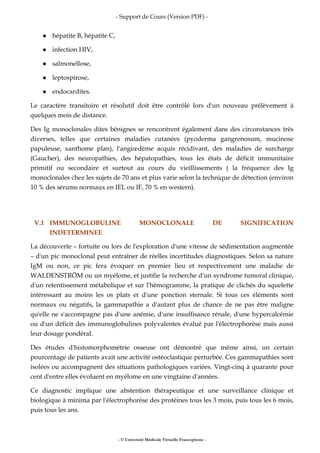- Support de Cours (Version PDF) -
- © Université Médicale Virtuelle Francophone -
hépatite B, hépatite C,
infection HIV,
salmonellose,
leptospirose,
endocardites.
Le caractère transitoire et résolutif doit être contrôlé lors d'un nouveau prélèvement à
quelques mois de distance.
Des Ig monoclonales dites bénignes se rencontrent également dans des circonstances très
diverses, telles que certaines maladies cutanées (pyoderma gangrenosum, mucinose
papuleuse, xanthome plan), l'angiœdème acquis récidivant, des maladies de surcharge
(Gaucher), des neuropathies, des hépatopathies, tous les états de déficit immunitaire
primitif ou secondaire et surtout au cours du vieillissements ( la fréquence des Ig
monoclonales chez les sujets de 70 ans et plus varie selon la technique de détection (environ
10 % des sérums normaux en IEL ou IF, 70 % en western).
V.1 IMMUNOGLOBULINE MONOCLONALE DE SIGNIFICATION
INDETERMINEE
La découverte – fortuite ou lors de l'exploration d'une vitesse de sédimentation augmentée
– d'un pic monoclonal peut entraîner de réelles incertitudes diagnostiques. Selon sa nature
IgM ou non, ce pic fera évoquer en premier lieu et respectivement une maladie de
WALDENSTRÖM ou un myélome, et justifie la recherche d'un syndrome tumoral clinique,
d'un retentissement métabolique et sur l'hémogramme, la pratique de clichés du squelette
intéressant au moins les os plats et d'une ponction sternale. Si tous ces éléments sont
normaux ou négatifs, la gammapathie a d'autant plus de chance de ne pas être maligne
qu'elle ne s'accompagne pas d'une anémie, d'une insuffisance rénale, d'une hypercalcémie
ou d'un déficit des immunoglobulines polyvalentes évalué par l'électrophorèse mais aussi
leur dosage pondéral.
Des études d'histomorphométrie osseuse ont démontré que même ainsi, un certain
pourcentage de patients avait une activité ostéoclastique perturbée. Ces gammapathies sont
isolées ou accompagnent des situations pathologiques variées. Vingt-cinq à quarante pour
cent d'entre elles évoluent en myélome en une vingtaine d'années.
Ce diagnostic implique une abstention thérapeutique et une surveillance clinique et
biologique à minima par l'électrophorèse des protéines tous les 3 mois, puis tous les 6 mois,
puis tous les ans.
 