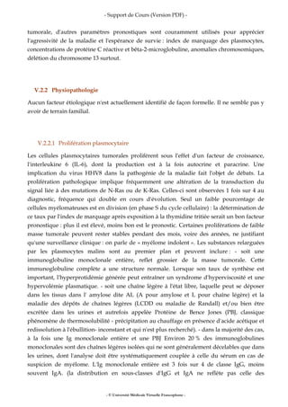 - Support de Cours (Version PDF) -
- © Université Médicale Virtuelle Francophone -
tumorale, d'autres paramètres pronostiques sont couramment utilisés pour apprécier
l'agressivité de la maladie et l'espérance de survie : index de marquage des plasmocytes,
concentrations de protéine C réactive et bêta-2-microglobuline, anomalies chromosomiques,
délétion du chromosome 13 surtout.
V.2.2 Physiopathologie
Aucun facteur étiologique n'est actuellement identifié de façon formelle. Il ne semble pas y
avoir de terrain familial.
V.2.2.1 Prolifération plasmocytaire
Les cellules plasmocytaires tumorales prolifèrent sous l'effet d'un facteur de croissance,
l'interleukine 6 (IL-6), dont la production est à la fois autocrine et paracrine. Une
implication du virus HHV8 dans la pathogénie de la maladie fait l'objet de débats. La
prolifération pathologique implique fréquemment une altération de la transduction du
signal liée à des mutations de N-Ras ou de K-Ras. Celles-ci sont observées 1 fois sur 4 au
diagnostic, fréquence qui double en cours d'évolution. Seul un faible pourcentage de
cellules myélomateuses est en division (en phase S du cycle cellulaire) : la détermination de
ce taux par l'index de marquage après exposition à la thymidine tritiée serait un bon facteur
pronostique : plus il est élevé, moins bon est le pronostic. Certaines proliférations de faible
masse tumorale peuvent rester stables pendant des mois, voire des années, ne justifiant
qu'une surveillance clinique : on parle de « myélome indolent ». Les substances relarguées
par les plasmocytes malins sont au premier plan et peuvent inclure : - soit une
immunoglobuline monoclonale entière, reflet grossier de la masse tumorale. Cette
immunoglobuline complète a une structure normale. Lorsque son taux de synthèse est
important, l'hyperprotidémie générée peut entraîner un syndrome d'hyperviscosité et une
hypervolémie plasmatique. - soit une chaîne légère à l'état libre, laquelle peut se déposer
dans les tissus dans l' amylose dite AL (A pour amylose et L pour chaîne légère) et la
maladie des dépôts de chaînes légères (LCDD ou maladie de Randall) et/ou bien être
excrétée dans les urines et autrefois appelée Protéine de Bence Jones (PBJ, classique
phénomène de thermosolubilité - précipitation au chauffage en présence d'acide acétique et
redissolution à l'ébullition- inconstant et qui n'est plus recherché). - dans la majorité des cas,
à la fois une Ig monoclonale entière et une PBJ Environ 20 % des immunoglobulines
monoclonales sont des chaînes légères isolées qui ne sont généralement décelables que dans
les urines, dont l'analyse doit être systématiquement couplée à celle du sérum en cas de
suspicion de myélome. L'Ig monoclonale entière est 3 fois sur 4 de classe IgG, moins
souvent IgA. (la distribution en sous-classes d'IgG et IgA ne reflète pas celle des
 