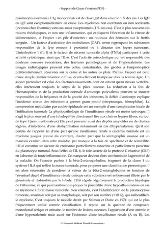 - Support de Cours (Version PDF) -
- © Université Médicale Virtuelle Francophone -
plasmocytes normaux). L'Ig monoclonale est de clase IgM dans environ 1 % des cas. Les IgD
ou IgE sont exceptionnellement en cause. Les myélomes non excrétants ou non secrétants
(inconnu chez l'homme) sont eux aussi exceptionnels (1 % des cas). C'est le plus souvent des
raisons rhéologiques, et non une inflammation, qui expliquent l'élévation de la vitesse de
sédimentation, et l'aspect « en pile d'assiettes » ou rouleaux des hématies sur le frottis
sanguin. - Un facteur d'activation des ostéoclastes (OAF), terme regroupant les substances
responsables de la lyse osseuse à proximité ou à distance des foyers tumoraux.
L'interleukine 1 (IL-1) et le facteur de nécrose tumorale alpha (TNFa) participent à cette
activité cytokinique, ainsi que l'IL-6. C'est l'activité ostéoclastique qui est responsable des
douleurs osseuses évocatrices, des fractures pathologiques et de l'hypercalcémie. Les
images radiologiques peuvent être celles, caricaturales, des géodes à l'emporte-pièce
préférentiellement observées sur le crâne et les autres os plats. Parfois, l'aspect est celui
d'une simple déminéralisation diffuse, éventuellement trompeuse chez la femme âgée. Un
aspect particulier est celui des fractures-tassements dont on retient qu'au niveau vertébral
elles intéressent toujours le corps de la pièce osseuse. La réduction à la fois de
l'hématopoïèse et de la production normale d'anticorps polyvalents peuvent se trouver
responsables de la fréquence et de la gravité des infections, le déficit d'anticorps explique
l'incidence accrue des infections à germes gram positif (streptocoque, hémophilus). La
compression médullaire par coulée épidurale est un exemple d'une complication locale de
l'infiltration tumorale La physiopathologie de l'insuffisance rénale est moins univoque. Il
s'agit le plus souvent d'une tubulopathie directement liée aux chaînes légères libres, surtout
de type l (rein myélomateux) Elle peut provenir aussi des dépôts amyloïdes ou de chaînes
légères, d'infections, d'une déshydratation notamment en cas d'hypercalcémie. Qu'il soit
permis de rappeler ici d'une part qu'une insuffisance rénale à calcémie normale est un
myélome jusqu'à preuve du contraire, d'autre part que la scintigraphie osseuse est un
mauvais examen dans cette maladie, par manque à la fois de spécificité et de sensibilité.
L'IL-6 constitue un facteur de croissance partiellement autocrine et partiellement paracrine
du plasmocyte tumoral. Sous l'effet de l'IL-6, le foie secrète de la protéine C réactive (CRP)
en l'absence de toute inflammation. Ce marqueur devient alors un témoin de l'agressivité de
la maladie. On l'associe parfois à la bêta-2-microglobuline, fragment de la classe I du
système HLA qui reflète la masse tumorale, pour proposer une classification pronostique. Il
est alors nécessaire de pondérer la valeur de la bêta-2-microglobuline en fonction de
l'éventuel degré d'insuffisance rénale puisque cette substance est entièrement filtrée par le
glomérule et réabsorbée par le tubule. L'IL6 régule négativement la production hépatique
de l'albumine, ce qui peut isolément expliquer la possibilité d'une hypoalbuminémie en cas
de myélome à forte masse tumorale. Bien entendu, c'est l'identification de la plasmocytose
tumorale, anormale soit par sa morphologie, soit par son nombre (>10 %), qui authentifiera
le myélome. C'est toujours le modèle décrit par Salmon et Durie en 1974 qui est le plus
fréquemment utilisé comme classification. Il repose sur la quantité de composant
monoclonal sérique et urinaire, le nombre de lésions osseuses, l'apparition d'une anémie et
d'une hypercalcémie mais aussi sur l'existence d'une insuffisance rénale (A ou B). Les
 