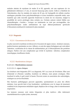 - Support de Cours (Version PDF) -
- © Université Médicale Virtuelle Francophone -
malades atteints de myélome de stades II et III, agressifs, ont une espérance de vie
globalement inférieure à 3 ans, et souvent beaucoup plus courte. Celle-ci a bénéficié de
l'introduction, chez les malades de moins de 65 ans, de l'autogreffe de cellules souches
autologues précédée d'une polychimiothérapie et d'une irradiation corporelle totale, sans
toutefois que cette nouvelle approche bouleverse la durée de vie moyenne, malgré la
possibilité de survie prolongée dans certains cas. Certains auteurs restent fidèles aux
chimiothérapies « lourdes ». Lorsque ces traitements ne sont pas envisageables, des
polychimiothérapies orales ambulatoires de type alkéran-prednisone (protocole
d'Alexanian) constituent le traitement le plus standard.
V.2.3 Diagnostic
V.2.3.1 Circonstances de découverte
Le plus souvent le myélome est découvert à l'occasion de signes osseux : douleurs osseuses,
parfois fractures spontanées ou non. Ailleurs, ce sont des signes biologiques qui vont attirer
l'attention : accélération de la vitesse de sédimentation, pic à l'électrophorèse des protéines
sériques. Parfois c'est une complication qui révèle le myélome : infection, complication
neurologique, insuffisance rénale.
V.2.3.2 Manifestations cliniques
5. 2. 3. 2. 1 - Manifestations osseuses
5. 2. 3. 2. 1. 1 - signes cliniques
Les douleurs sont fréquentes (70 % au diagnostic, 90 % au cours de l'évolution. Elles sont
d'intensité et d'horaire variables, localisées ou diffuses, mais jamais erratiques. Elles
touchent le rachis, le gril costal, le bassin. Peuvent exister en association des radiculalgies,
sciatiques ou cervico-brachiales.
Des fractures pathologiques peuvent apparaître, spontanément ou pour des efforts
minimes. Leur gravité tient à leur localisation : rachidiennes avec le risque de tassement
vertébral et de compression médullaire aiguë, diaphyse des os longs, côtes et retentissement
respiratoire.
Les tumeurs osseuses sont moins fréquentes et plus tardives : elles intéressent
essentiellement les os plats (crâne, sternum).
 