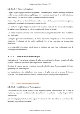 - Support de Cours (Version PDF) -
- © Université Médicale Virtuelle Francophone -
5. 2. 3. 2. 1. 2 - Signes radiologiques
L'aspect le plus typique est celui des géodes à l'emporte-pièce : zones d'ostéolyse, rondes ou
ovalaires, sans condensation périphérique, très évocatrices au niveau de la voûte crânienne,
mais aussi du gril costal, du bassin et des extrémités des os longs.
Moins fréquente est la déminéralisation diffuse sans ostéolyse, simulant une ostéoporose,
parfois associée à des fractures-tassements vertébraux.
Les fractures les plus fréquentes intéressent le rachis, réalisant des tassements multiples,
biconcaves, cunéiformes ou en galette, respectant le disque vertébral.
Les formes ostéocondensantes sont exceptionnelles et en général inscrites dans un tableau
très particulier.
L'imagerie par tomodensitométrie, et mieux résonance magnétique a pour indication
principale l'évaluation de la coulée épidurale lors d'une suspicion de compression
médullaire.
La scintigraphie n'a aucun intérêt dans le myélome car pas plus performante que la
radiologie conventionnelle.
5. 2. 3. 2. 2 - Autres manifestations cliniques
L'altération de l'état général s'observe le plus souvent dans les formes avancées, le plus
souvent sans fièvre, en dehors des complications infectieuses.
En règle, il n'existe pas de syndrome tumoral palpable : pas d'organomégalie (hépato-
splénomégalie, adénomégalie).
Les localisations extra-médullaires sont rares, et le plus souvent le propre de formes
avancées. Elles seront détaillées dans les formes cliniques, ainsi que les complications.
V.2.3.3 Autres manifestations cliniques
5. 2. 3. 2. 1 - Modifications de l'hémogramme
Une anémie normochrome, normocytaire, arégénérative est très fréquente (60 %) dans le
myélome, souvent multifactorielle (insuffisance médullaire, rénale, hypervolémie
plasmatique).
Elle s'accompagne volontiers d'un aspect évocateur en piles d'assiettes ou en rouleaux des
hématies, non pathognomonique.
 