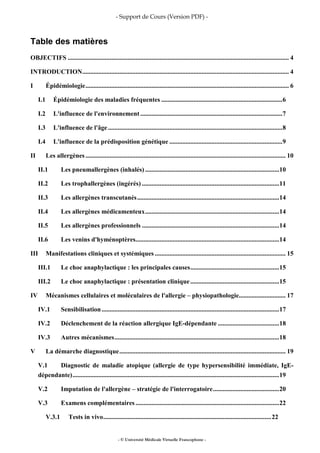 - Support de Cours (Version PDF) -
- © Université Médicale Virtuelle Francophone -
Table des matières
OBJECTIFS ......................................................................................................................................... 4
INTRODUCTION................................................................................................................................ 4
I Épidémiologie.............................................................................................................................. 6
I.1 Épidémiologie des maladies fréquentes ...........................................................................6
I.2 L'influence de l'environnement ........................................................................................7
I.3 L'influence de l'âge............................................................................................................8
I.4 L'influence de la prédisposition génétique ......................................................................9
II Les allergènes ............................................................................................................................ 10
II.1 Les pneumallergènes (inhalés) ...................................................................................10
II.2 Les trophallergènes (ingérés) .....................................................................................11
II.3 Les allergènes transcutanés........................................................................................14
II.4 Les allergènes médicamenteux...................................................................................14
II.5 Les allergènes professionnels .....................................................................................14
II.6 Les venins d'hyménoptères.........................................................................................14
III Manifestations cliniques et systémiques ................................................................................. 15
III.1 Le choc anaphylactique : les principales causes.......................................................15
III.2 Le choc anaphylactique : présentation clinique.......................................................15
IV Mécanismes cellulaires et moléculaires de l'allergie – physiopathologie............................. 17
IV.1 Sensibilisation..............................................................................................................17
IV.2 Déclenchement de la réaction allergique IgE-dépendante ......................................18
IV.3 Autres mécanismes......................................................................................................18
V La démarche diagnostique....................................................................................................... 19
V.1 Diagnostic de maladie atopique (allergie de type hypersensibilité immédiate, IgE-
dépendante)................................................................................................................................19
V.2 Imputation de l'allergène – stratégie de l'interrogatoire.........................................20
V.3 Examens complémentaires .........................................................................................22
V.3.1 Tests in vivo........................................................................................................22
 