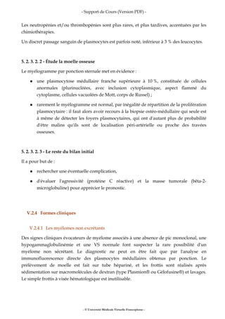 - Support de Cours (Version PDF) -
- © Université Médicale Virtuelle Francophone -
Les neutropénies et/ou thrombopénies sont plus rares, et plus tardives, accentuées par les
chimiothérapies.
Un discret passage sanguin de plasmocytes est parfois noté, inférieur à 3 % des leucocytes.
5. 2. 3. 2. 2 - Étude la moelle osseuse
Le myélogramme par ponction sternale met en évidence :
une plasmocytose médullaire franche supérieure à 10 %, constituée de cellules
anormales (plurinucléées, avec inclusion cytoplasmique, aspect flammé du
cytoplasme, cellules vacuolées de Mott, corps de Russel) ;
rarement le myélogramme est normal, par inégalité de répartition de la prolifération
plasmocytaire : il faut alors avoir recours à la biopsie ostéo-médullaire qui seule est
à même de détecter les foyers plasmocytaires, qui ont d'autant plus de probabilité
d'être malins qu'ils sont de localisation péri-artérielle ou proche des travées
osseuses.
5. 2. 3. 2. 3 - Le reste du bilan initial
Il a pour but de :
rechercher une éventuelle complication,
d'évaluer l'agressivité (protéine C réactive) et la masse tumorale (bêta-2-
microglobuline) pour apprécier le pronostic.
V.2.4 Formes cliniques
V.2.4.1 Les myélomes non excrétants
Des signes cliniques évocateurs de myélome associés à une absence de pic monoclonal, une
hypogammaglobulinémie et une VS normale font suspecter la rare possibilité d'un
myélome non sécrétant. Le diagnostic ne peut en être fait que par l'analyse en
immunofluorescence directe des plasmocytes médullaires obtenus par ponction. Le
prélèvement de moelle est fait sur tube hépariné, et les frottis sont réalisés après
sédimentation sur macromolécules de dextran (type Plasmion® ou Gélofusine®) et lavages.
Le simple frottis à visée hématologique est inutilisable.
 