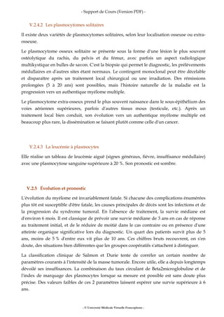 - Support de Cours (Version PDF) -
- © Université Médicale Virtuelle Francophone -
V.2.4.2 Les plasmocytomes solitaires
Il existe deux variétés de plasmocytomes solitaires, selon leur localisation osseuse ou extra-
osseuse.
Le plasmocytome osseux solitaire se présente sous la forme d'une lésion le plus souvent
ostéolytique du rachis, du pelvis et du fémur, avec parfois un aspect radiologique
multikystique en bulles de savon. C'est la biopsie qui permet le diagnostic, les prélèvements
médullaires en d'autres sites étant normaux. Le contingent monoclonal peut être décelable
et disparaître après un traitement local chirurgical ou une irradiation. Des rémissions
prolongées (5 à 20 ans) sont possibles, mais l'histoire naturelle de la maladie est la
progression vers un authentique myélome multiple.
Le plasmocytome extra-osseux prend le plus souvent naissance dans le sous-épithélium des
voies aériennes supérieures, parfois d'autres tissus mous (testicule, etc.). Après un
traitement local bien conduit, son évolution vers un authentique myélome multiple est
beaucoup plus rare, la dissémination se faisant plutôt comme celle d'un cancer.
V.2.4.3 La leucémie à plasmocytes
Elle réalise un tableau de leucémie aiguë (signes généraux, fièvre, insuffisance médullaire)
avec une plasmocytose sanguine supérieure à 20 %. Son pronostic est sombre.
V.2.5 Évolution et pronostic
L'évolution du myélome est invariablement fatale. Si chacune des complications énumérées
plus tôt est susceptible d'être fatale, les causes principales de décès sont les infections et de
la progression du syndrome tumoral. En l'absence de traitement, la survie médiane est
d'environ 6 mois. Il est classique de prévoir une survie médiane de 3 ans en cas de réponse
au traitement initial, et de le réduire de moitié dans le cas contraire ou en présence d'une
atteinte organique significative lors du diagnostic. Un quart des patients survit plus de 5
ans, moins de 5 % d'entre eux vit plus de 10 ans. Ces chiffres bruts recouvrent, on s'en
doute, des situations bien différentes que les groupes coopératifs s'attachent à distinguer.
La classification clinique de Salmon et Durie tente de corréler un certain nombre de
paramètres courants à l'intensité de la masse tumorale. Encore utile, elle a depuis longtemps
dévoilé ses insuffisances. La combinaison du taux circulant de Beta2microglobuline et de
l'index de marquage des plasmocytes lorsque sa mesure est possible est sans doute plus
précise. Des valeurs faibles de ces 2 paramètres laissent espérer une survie supérieure à 6
ans.
 