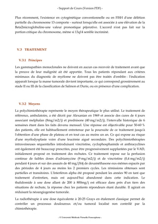 - Support de Cours (Version PDF) -
- © Université Médicale Virtuelle Francophone -
Plus récemment, l'existence en cytogénétique conventionnelle ou en FISH d'une délétion
partielle du chromosome 13 comporte - surtout lorsqu'elle est associée à une élévation de la
Beta2microglobuline-une valeur pronostique péjorative. L'accord n'est pas fait sur la
portion critique du chromosome, même si 13q14 semble incriminé.
V.3 TRAITEMENT
V.3.1 Principes
Les gammapathies monoclonales ne doivent en aucun cas recevoir de traitement avant que
la preuve de leur malignité ait été apportée. Tous les patients répondant aux critères
minimaux du diagnostic de myélome ne doivent pas être traités d'emblée : l'indication
apparaît lorsque la masse tumorale devient importante, ce qui correspond grossièrement au
stade II ou III de la classification de Salmon et Durie, ou en présence d'une complication.
V.3.2 Moyens
La polychimiothérapie représente le moyen thérapeutique le plus utilisé. Le traitement de
référence, ambulatoire, a été décrit par Alexanian en 1969 et associe des cures de 4 jours
associant melphalan (8mg/m2/j) et prednisone (40 mg/m2/j), l'intervalle historique de 6
semaines étant dans les faits devenu mensuel. Une réponse est objectivable pour 50-60 %
des patients, elle est habituellement entretenue par la poursuite de ce traitement jusqu'à
l'obtention d'une phase de plateau et en tout cas au moins un an. Ce qui expose au risque
d'une myélodysplasie voire d'une leucémie aiguë secondaire. Des polychimiothérapies
intraveineuses séquentielles introduisant vincristine, cyclophosphamide et anthracyclines
ont également été beaucoup prescrites, pour être progressivement supplantées par le VAD,
initialement proposé en traitement des rechutes. Ce traitement repose sur la perfusion
continue de faibles doses d'adriamycine (9 mg/m2/j) et de vincristine (0,4 mg/m2/j)
pendant 4 jours et sur des assauts de 40 mg/jX4j de dexaméthasone eux-mêmes espacés par
des périodes de 4 jours au moins les 2 premiers cycles. Les rémissions obtenues sont
partielles et transitoires. L'Interféron alpha été proposé pendant les années 90 en tant que
traitement d'entretien, mais est aujourd'hui abandonné dans cette indication. Le
thalidomide à une dose allant de 200 à 800mg/j est efficace dans près d'un tiers des
situations de rechute, la réponse chez les patients répondeurs étant durable. Il agirait en
réduisant la néoangiogenèse tumorale.
La radiothérapie à une dose équivalente à 20-25 Grays en étalement classique permet de
contrôler un processus douloureux et/ou tumoral localisé non contrôlé par la
chimiothérapie.
 