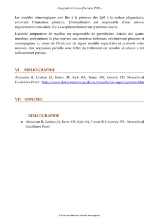 - Support de Cours (Version PDF) -
- © Université Médicale Virtuelle Francophone -
Les troubles hémorragiques sont liés à la présence des IgM à la surface plaquettaire,
entravant l'hémostase primaire. L'hémodilution est responsable d'une anémie
régulièrement surévaluée. Il y a exceptionnellement un syndrome osseux.
L'activité antiprotéine de myéline est responsable de paresthésies distales des quatre
membres, prédominant le plus souvent aux membres inférieurs, extrêmement gênantes et
accompagnées au cours de l'évolution de signes sensitifs superficiels et profonds voire
moteurs. Une régression partielle sous l'effet du traitement est possible si celui-ci a été
suffisamment précoce.
VI BIBLIOGRAPHIE
Alexanian R, Goeken JA, Keren DF, Kyle RA, Tomar RH, Gorevic PD. Monoclonal
Guidelines Panel. : http://www.dokkyomed.ac.jp/dep-k/cli-path/aaa-super/ppframe.htm
VII ANNEXES
BIBLIOGRAPHIE
Alexanian R, Goeken JA, Keren DF, Kyle RA, Tomar RH, Gorevic PD. : Monoclonal
Guidelines Panel.
 