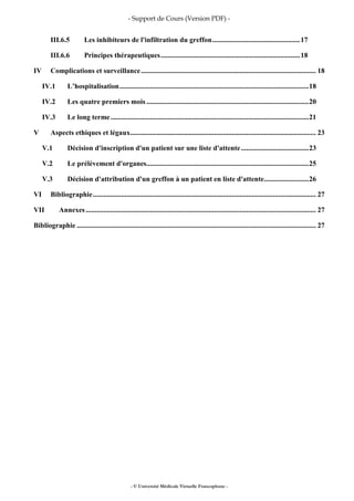 - Support de Cours (Version PDF) -
- © Université Médicale Virtuelle Francophone -
III.6.5 Les inhibiteurs de l'infiltration du greffon.................................................17
III.6.6 Principes thérapeutiques..............................................................................18
IV Complications et surveillance.................................................................................................. 18
IV.1 L’hospitalisation..........................................................................................................18
IV.2 Les quatre premiers mois...........................................................................................20
IV.3 Le long terme...............................................................................................................21
V Aspects ethiques et légaux........................................................................................................ 23
V.1 Décision d'inscription d'un patient sur une liste d'attente......................................23
V.2 Le prélèvement d'organes...........................................................................................25
V.3 Décision d'attribution d'un greffon à un patient en liste d'attente.........................26
VI Bibliographie............................................................................................................................. 27
VII Annexes................................................................................................................................. 27
Bibliographie ...................................................................................................................................... 27
 