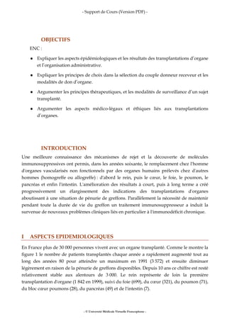 - Support de Cours (Version PDF) -
- © Université Médicale Virtuelle Francophone -
OBJECTIFS
ENC :
Expliquer les aspects épidémiologiques et les résultats des transplantations d’organe
et l’organisation administrative.
Expliquer les principes de choix dans la sélection du couple donneur receveur et les
modalités de don d’organe.
Argumenter les principes thérapeutiques, et les modalités de surveillance d’un sujet
transplanté.
Argumenter les aspects médico-légaux et éthiques liés aux transplantations
d’organes.
INTRODUCTION
Une meilleure connaissance des mécanismes de rejet et la découverte de molécules
immunosuppressives ont permis, dans les années soixante, le remplacement chez l'homme
d'organes vascularisés non fonctionnels par des organes humains prélevés chez d'autres
hommes (homogreffe ou allogreffe) : d'abord le rein, puis le cœur, le foie, le poumon, le
pancréas et enfin l'intestin. L'amélioration des résultats à court, puis à long terme a créé
progressivement un élargissement des indications des transplantations d'organes
aboutissant à une situation de pénurie de greffons. Parallèlement la nécessité de maintenir
pendant toute la durée de vie du greffon un traitement immunosuppresseur a induit la
survenue de nouveaux problèmes cliniques liés en particulier à l'immunodéficit chronique.
I ASPECTS EPIDEMIOLOGIQUES
En France plus de 30 000 personnes vivent avec un organe transplanté. Comme le montre la
figure 1 le nombre de patients transplantés chaque année a rapidement augmenté tout au
long des années 80 pour atteindre un maximum en 1991 (3 572) et ensuite diminuer
légèrement en raison de la pénurie de greffons disponibles. Depuis 10 ans ce chiffre est resté
relativement stable aux alentours de 3 000. Le rein représente de loin la première
transplantation d'organe (1 842 en 1999), suivi du foie (699), du cœur (321), du poumon (71),
du bloc cœur poumons (28), du pancréas (49) et de l'intestin (7).
 