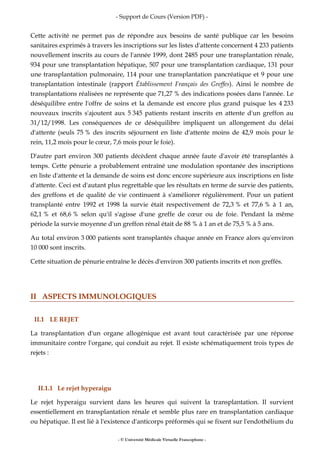 - Support de Cours (Version PDF) -
- © Université Médicale Virtuelle Francophone -
Cette activité ne permet pas de répondre aux besoins de santé publique car les besoins
sanitaires exprimés à travers les inscriptions sur les listes d'attente concernent 4 233 patients
nouvellement inscrits au cours de l'année 1999, dont 2485 pour une transplantation rénale,
934 pour une transplantation hépatique, 507 pour une transplantation cardiaque, 131 pour
une transplantation pulmonaire, 114 pour une transplantation pancréatique et 9 pour une
transplantation intestinale (rapport Établissement Français des Greffes). Ainsi le nombre de
transplantations réalisées ne représente que 71,27 % des indications posées dans l'année. Le
déséquilibre entre l'offre de soins et la demande est encore plus grand puisque les 4 233
nouveaux inscrits s'ajoutent aux 5 345 patients restant inscrits en attente d'un greffon au
31/12/1998. Les conséquences de ce déséquilibre impliquent un allongement du délai
d'attente (seuls 75 % des inscrits séjournent en liste d'attente moins de 42,9 mois pour le
rein, 11,2 mois pour le cœur, 7,6 mois pour le foie).
D'autre part environ 300 patients décèdent chaque année faute d'avoir été transplantés à
temps. Cette pénurie a probablement entraîné une modulation spontanée des inscriptions
en liste d'attente et la demande de soins est donc encore supérieure aux inscriptions en liste
d'attente. Ceci est d'autant plus regrettable que les résultats en terme de survie des patients,
des greffons et de qualité de vie continuent à s'améliorer régulièrement. Pour un patient
transplanté entre 1992 et 1998 la survie était respectivement de 72,3 % et 77,6 % à 1 an,
62,1 % et 68,6 % selon qu'il s'agisse d'une greffe de cœur ou de foie. Pendant la même
période la survie moyenne d'un greffon rénal était de 88 % à 1 an et de 75,5 % à 5 ans.
Au total environ 3 000 patients sont transplantés chaque année en France alors qu'environ
10 000 sont inscrits.
Cette situation de pénurie entraîne le décès d'environ 300 patients inscrits et non greffés.
II ASPECTS IMMUNOLOGIQUES
II.1 LE REJET
La transplantation d'un organe allogénique est avant tout caractérisée par une réponse
immunitaire contre l'organe, qui conduit au rejet. Il existe schématiquement trois types de
rejets :
II.1.1 Le rejet hyperaigu
Le rejet hyperaigu survient dans les heures qui suivent la transplantation. Il survient
essentiellement en transplantation rénale et semble plus rare en transplantation cardiaque
ou hépatique. Il est lié à l'existence d'anticorps préformés qui se fixent sur l'endothélium du
 
